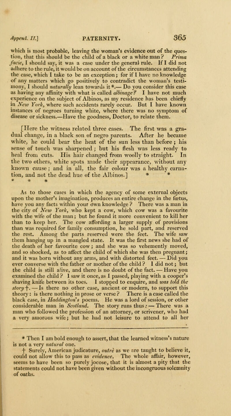 which is most probable, leaving the woman's evidence out of the ques- tion, that this should be the child of a black or a white man? Prima facie, I should say, it was a case under the general rule. If I did not adhere to the rule, it would be on account of the circumstances attending the case, which I take to be an exception; for if I have no knowledge of any matters which go positively to contradict the woman's testi- mony, I should naturally lean towards it *.— Do you consider this case as having any affinity with what is called albinage? I have not much experience on the subject of Albinos, as my residence has been chiefly in Xeiv York, where such accidents rarely occur. But I have known instances of negroes turning white, where there was no symptom of disease or sickness.—Have the goodness, Doctor, to relate them. [Here the witness related three cases. The first was a gra- dual change, in a black son of negro parents. After he became white, he could bear the heat of the sun less than before ; his sense of toucli was sharpened; but his flesh was less ready to heal from cuts. His hair changed from woolly to straight. In the two others, white spots made their appearance, without any known cause ; and in all^ the fair colour was a healthy carna- tion, and not the dead hue of the Albinos.] * * As to those cases in which the agency of some external objects upon the mother's imagination, produces an entire change in the foetus, have you any facts within your Own knowledge ? There was a man in the city of Xeiv York, who kept a cow, which cow was a favourite with the wife of the man ; but he found it more convenient to kill her than to keep her. The cow affording a larger supply of provisions than was required for family consumption, he sold part, and reserved the rest. Among the parts reserved were the feet. The wife saw them hanging up in a mangled state. It was the first news she had of the death of her favourite cow; and she was so vehemently moved, and so shocked, as to affect the child of which she was then pregnant; and it was born without any arms, and with distorted feet. — Did you ever converse with the father or mother of the child? I did not; but the child is still alive, and there is no doubt of the fact. — Have you examined the child ? I saw it once, as I passed, playing with a cooper's shaving knife between its toes. I stopped to enquire, and tvas told the story \. — Is there no other case, ancient or modern, to support this theory: is there nothing in prose or verse ? There is a case called the black case, in Haddington^s poems. He was a lord of session, or other considerable man in Scotland. The story runs thus; — There was a man who followed the profession of an attorney, or scrivener, who had a very amorous wife; but he had not leisure to attend to all her * Then I am bold enough to assert, that the learned witness's nature is not a very natural one. -|- Surely, American judicature, outre as we r.re taught to believe it, could not allow this to pass as evidence. The whole affair, however, seems to have been so purely jocose, that it is almost a pity that the statements could not have been given without the incongruous solemnity of oaths.