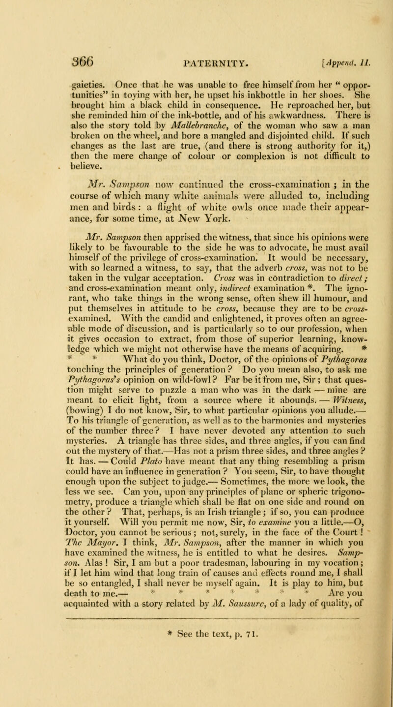 gaieties. Once that he was unable to free himself iroin her  oppor- tunities in toying with her, he upset his inkbottle in her shoes. She brought him a black child in consequence. He reproached her, but she reminded him of the ink-bottle, and of his awkwardness. There is also the story told by Mallebranchc, of the woman who saw a man broken on the wheel, and bore a mangled and disjointed child. If such changes as the last are true, (and there is strong authority for it,) then the mere change of colour or complexion is not difficult to believe. Mr. Sampson now continued the cross-examination ; in the course of which many white aniniuls were alluded to, including men and birds : a iiight of white owls once made their appear- ance, for some time, at New York. Air. Sampson then apprised the witness, that since his oj)inions were likely to be favourable to the side he was to advocate, he nmst avail himself of the privilege of cross-examination. It would be necessary, with so learned a witness, to say, that the adverb crosx, was not to be taken in the vulgar acceptation. Cross was in contradiction to direcl; and cross-examination meant only, indirect examination *. The igno- rant, who take things in the wrong sense, often shew ill humour, and put themselves in attitude to be cross, because they are to be cross- examined. With the candid and enlightened, it proves often an agree- able mode of discussion, and is particularly so to our profession, when it gives occasion to extract, from those of superior learning, know- ledge which we might not otherwise have the means of acquiring. * * * What do you think, Doctor, of the opinions of Pythagoras touching the principles of generation ? Do you mean also, to ask me Pythagoras's opinion on wild-fowl? Far be it from me. Sir ; that ques- tion might serve to puzzle a man who was in the dark — mine are meant to elicit light, from a source where it abounds. — Witness, (bowing) I do not know. Sir, to what particular opinions you allude.— To his triangle of generation, as well as to the harmonics and mysteries of the number three ? I have never devoted any attention to such mysteries. A triangle has three sides, and three angles, if you can find out the mystery of that.—Has not a prism three sides, and three angles ? It has. — Could Plato have meant that any thing resembling a prism could have an influence in generation ? You seem. Sir, to have thought enough upon the sutiject to judge.— Sometimes, the more we look, the less we see. Can you, upon any principles of plane or spheric trigono- metry, produce a triangle which shall be flat on one side and round on the other ? That, perhaps, is an Irish triangle ; if so, you can produce it yourself. Will you permit me now. Sir, to examine you a little,—O, Doctor, you cannot be serious ; not, surely, in the face of the Court! The Mayor. I think, Mr. Sampson, after the manner in which you have examined the witness, he is entitled to what he desires. Samp- son. Alas ! Sir, I am but a poor tradesman, labouring in my vocation; if I let him wind that long train of causes ami effects round me, I shall be so entangled, I shall never be myself again. It is play to him, but death to me.— * * * • * * * Are you acquainted w ith a story related by M. Saussure, of a lady of quality, of * See the text, p. 71.