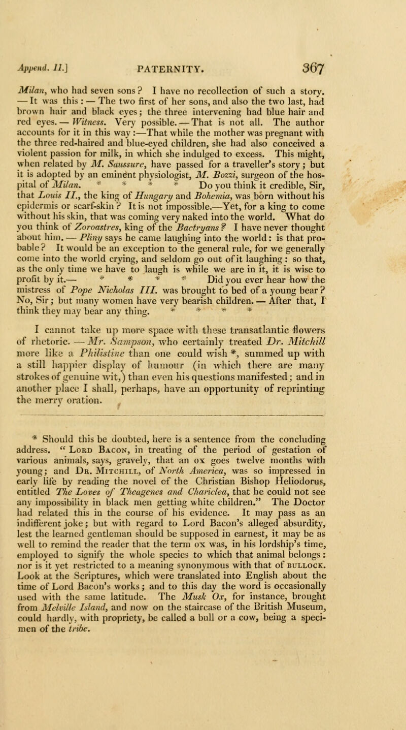 Milan, who had seven sons ? I have no recollection of such a story. — It was this : — The two first of her sons, and also the two last, had brown hair and black eyes; the three intervening had blue hair and red eyes. — Witness. Very possible. — That is not all. The author accounts for it in this way :—That while the mother was pregnant with the three red-haired and blue-eyed children, she had also conceived a violent passion for milk, in which she indulged to excess. This might, when related by M. Saussurc, have passed for a traveller's story; but it is adopted by an eminent physiologist, M. Bozzi, surgeon of the hos- pital of Milan. * * * * Do you think it credible, Sir, that Louis II., the king of Hungary and Bohemia, was born without his epidermis or scarf-skin ? It is not impossible.—Yet, for a king to come without his skin, that was coming very naked into the world. What do you think of Zoroastres, king of the BacU-yans ? I have never thought about him. — Pliny says he came laughing into the world: is that pro- bable? It would be an exception to the general rule, for we generally come into the world crying, and seldom go out of it laughing: so that, as the only time we have to laugh is while we are in it, it is wise to profit by it.— * # t^ * j)ij y^^ gyer hear how the mistress of Pope Nicholas III. was brought to bed of a young bear ? No, Sir; but many women have very bearish children. — After that, T think they may bear any thing. * * * * I cannot take up more space with these transatlantic flowers of rhetoric. — Mr. Sampson, who certainly treated Dr. MiicliUl more like a PhUistluc than one could wish *, summed up with a still happier display i>f humour (in Avhich there are many strokes of genuine wit,) than even his questions manifested; and in another place I shall, perhaps, have an opportunity of reprinting the merry oration. * Should this be doubted, here is a sentence from the concluding address.  Lord Bacon, in treating of the period of gestation of various animals, says, gravely, that an ox goes twelve months with young; and Dr. Mitchill, of North America, was so impressed in early life by reading the novel of the Christian Bishop Heliodorus, entitled The Loves of Theugenes ami Chariclea, that he could not see any impossibility in black men getting white children. The Doctor had related this in the course of his evidence. It may pass as an indifferent joke; but with regard to Lord Bacon's alleged absurdity, lest the learned gentleman should be supposed in earnest, it may be as well to remind the reader that the term ox was, in his lordship's time, employed to signify the whole species to which that animal belongs: nor is it yet restricted to a meaning synonymous with that of bullock. Look at the Scriptures, which were translated into English about the time of Lord Bacon's works; and to this day the word is occasionally used with the same latitude. The Musk Ox, for instance, brought from Melville Island, and now on the staircase of the British Museum, could hardly, with propriety, be called a bull or a cow, being a speci- men of the tribe.