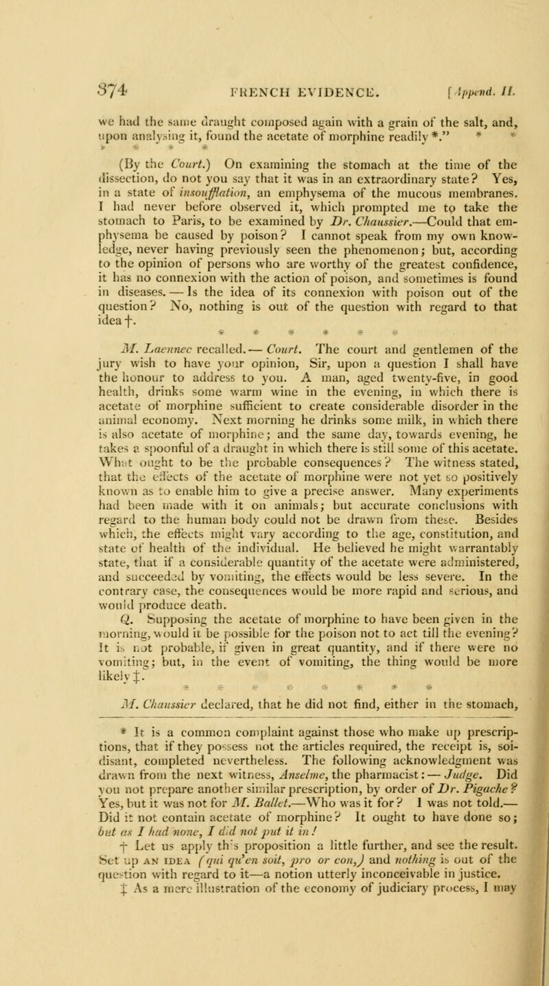 3J4' fkp:nch evidencl:. f ipiund. //. we had the same draught composed again with a grain of the salt, and, upon analysing it, found the acetate of n)orphinc readily*. ^  (By the Court.) On examining the stomach at the time of the dissection, do not you say that it was in an extraordinary state? Yes, in a state of inxoufflation, an emphysema of the mucous membranes. I had never before observed it, which prompted me to take the stomach to Paris, to be examined by Dr. Chaussier.—Could that em- physema be caused by poison ? I cannot speak from my ow n know- ledge, never having previously seen the phenomenon; but, according to the opinion of persons who are worthy of the greatest confidence, it has no connexion with the action of poison, and sometimes is found in diseases. — Is the idea of its connexion with poison out of the question? No, nothing is out of the question with regard to that idea-f-. ***** M. Laennec recalled.— Court. The court and gentlemen of the jury wish to have your opinion. Sir, upon a question I shall have the honour to address to you. A man, aged twenty-five, in good health, drinks some warm wine in the evening, in which there is acetate of morphine sufficient to create considerable disorder in the animal economy. Next morning he drinks some milk, in which there is also acetate of morphine; and the same day, towards evening, he takes a s[)oonful of a draught in which there is still some of this acetate. Whiit ought to be the probable consequences ? The witness stated, that the tdects of the acetate of morphine were not yet so positively known as to enable him to give a precise answer. Many experiments had been made with it on animals; but accurate conclusions with regard to the human body could not be drawn I'rom these. Besides whicii, the effects might vary according to the age, constitution, and state of health of the individual. He believed he might v.arrantably state, tiial if a considerable quantity of the acetate were administered, and succeeded by vomiting, the effects would be less severe. In the contrary case, the consequences would be more rapid and serious, and wouid produce death. Q. Supposing the acetate of morphine to have been given in the morning, would it be possible for the poison not to act till the evening? It i:> TiJt probable, if given in great quantity, and if there were no vomiting; but, in the event of vomiting, the thing would be more likeiv:}:. a iS * vt iS M. Chaussier declared, that he did not find, either in the stomach. * It is a common complaint against those who nsake up prescrip- tions, that if they possess not the articles required, the receipt is, soi- disant, completed nevertheless. The following acknowledgment was drawn from the next witness, Anselme,t\\e pharmacist: — Ju(/gc. Did vou not prepare another siniihir prescription, by order oiDr. Pigache? Yes, but it was not for jM. Ballet.—Who was it for ? I was not told.— Did it not contain acetate of morphine? It ought to have done so; but as I had none, I did not put it in ! j Let us applv th s proposition a little further, and see the result. Set lip AN IDEA ('[ui qiicn soil, pro or con,J and uolhing is out of the question with regard to it—a notion utterly inconceivable in justice. X As a mere illustration of the economy of judiciary process, I may