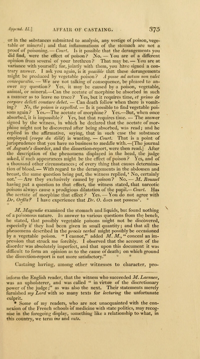 or in the mibstances submitted to analysis, any vestige of poison, vege- table or mineral; and that inflammations of the stomach are not a proof of poisoning. — Court. Is it possible that the derangements you did find, were the effect of poison ? No. — You are of a different opinion from several of your brethren ? That may be. — You are at variance with yourself; for, jointly with thera, you have signed a con- trary answer. I ask you again, is it possible that these derangements might be produced by vegetable poison ? A posse ad actum non valet consequeniia. — We are not talking of consequence, be pleased to an- swer my question? Yes, it may be caused by a poison, vegetable, animal, or mineral.—Can the acetate of morphine be absorbed in such a manner as to leave no trace? Yes, but it requires time, ct j^rimo de corpore delicti constarc debet. — Can death follow when there is vomit- ing ? Xo, the poison w exjjclled. — Is it possible to find vegetable poi- sons again? Yes.—The acetate of morphine? Yes.—But, when once absorbed, it is impossible? Yes, but that requires time. — The answer signed by the witness, in which he declared that the acetate of mor- phine might not be discovered after being absorbed, was read; and he replied in the affirmative, saying, that in such case the substance employed (corps du delit) is wanting. — Court. That is a point of jurisprudence that you have no business to meddle with.—[The journal of Auguste's disorder, and the dissection-report, were then read.] After the description of the phenomena displayed in the head, the judge asked, if such appearances might be the effect of poison? Yes, and of a thousand other circunistances; of every thing that causes determina- tion of blood. — With regard to the derangements in the abdomen and breast, the same question being put, the witness replied,' No, certainly not.' — Are they exclusively caused b}' poison? No.-—M. Roussel iiaving put a question to that effect, the witness stated, that narcotic poisons always cause a prodigious dilatation of the pupil.— Court. Has the acetate of morphine that effect ? Yes. — You do not agree with Dr. Orfila? I have experience that Dr. 0. does not possess. * M. Alagendie examined the stomach and liquids, but found nothing of a poisonous nature. In answer to various questions from tl>e bench, he stated, that possibly vegetable poisons might not be discovered, especially if they had been given in small quantity; and that all the phenomena described in the proccs verbal might possibly be occasioned by a vegetable poison.  I cannot, added M. M.,  conceal an im- pression that struck me forcibly. I observed that the account of the disorder was absolutely imperfect, and that upon this document it was difficult to form an opinion as to the cause of death; on which ground the dissection-report is not more satisfactory. * Castaing having, among other witnesses to character, pro- inform the English reader, that the witness who succeeded M.Laennec, was an upholsterer, and was called  in virtue of the discretionary power of the judge; as was also the next. Their statements merely ftirnished viy Lord with so many texts for lecturing the unfortunate culprit. * Some of my readers, who are not unacquainted with the con- nexion of the French schools of medicine with state politics, may recog- nise in the foregoing display, something like a relationship to what, in this country, we term ins and outs.