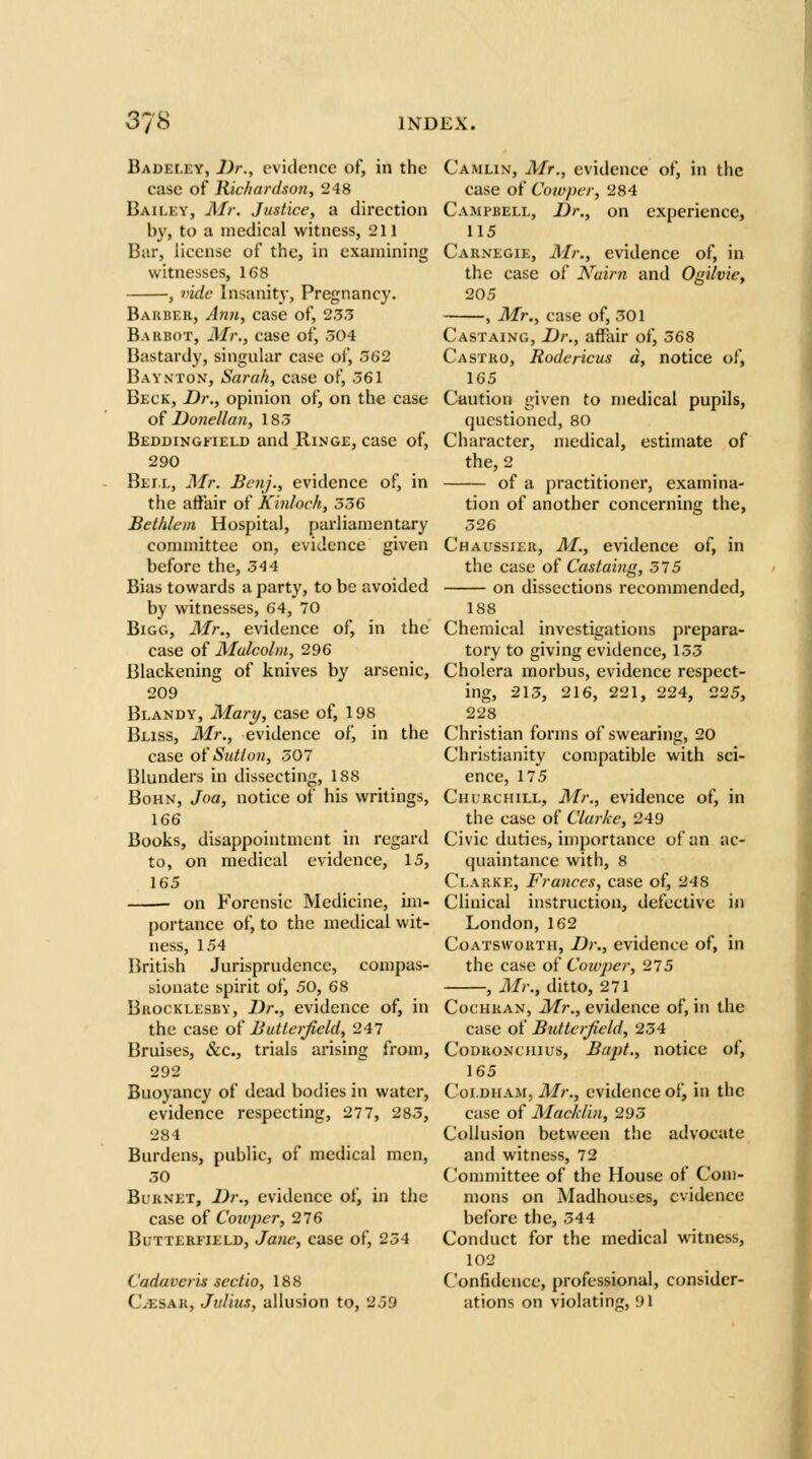 Badeley, Dr., evidence of, in the case of Richardson, '248 Bailey, Air. Justice, a direction by, to a medical witness, 211 Bar, license of the, in examining witnesses, 168 , vide Insanity, Pregnancy. Barber, Ann, case of, 2.5.5 Bahbot, Mr., case of, 504 Bastardy, singular case of, 362 Bayxton, Sarah, case of, .361 Beck, Dr., opinion of, on the case o{ Donellan, 18.3 BEDDiNGiiELD and RiNGE, case of, 290 Bei.l, Mr. Benj., evidence of, in the affair of Kinloch, 536 Bethlem Hospital, parliamentary conunittee on, evidence given before the, 544 Bias towards a party, to be avoided by witnesses, 64, 70 Bigg, Mr., evidence of, in the case of Malcolm, 296 Blackening of knives by arsenic, 209 Blandy, Mary, case of, 198 Bliss, Mr., evidence of, in the case oi'Sutton, 307 Blunders in dissecting, 188 BoHN, Joa, notice of his writings, 166 Books, disappointment in regard to, on medical evidence, 15, 165 on Forensic Medicine, im- portance of, to the medical wit- ness, 154 British Jurisprudence, compas- sionate spirit of, 50, 68 BuocKLESBY, Dr., evidcuce of, in the case of Butlerfield, 247 Bruises, &c., trials arising from, 292 Buoyancy of dead bodies in water, evidence respecting, 277, 283, 284 Burdens, public, of medical men, 50 Burnet, Dr., evidence of, in the case of Coicpcr, 276 BuTTERFiELD, Jane, case of, 234 Cadaver is scctio, 188 C-ESak, Julius, allusion to, 259 Camlin, Mr., evidence of, in the case of Cowpcr, 284 Campbell, Dr., on experience, 115 Carnegie, Mr., evidence of, in the case of Nairn and Ogilvie, 205 , Mr., case of, 301 Castaing, Dr., affair of, 368 Castro, Rodcricus a, notice of, 165 Caution given to medical pupils, questioned, 80 Character, medical, estimate of the, 2 of a practitioner, examina- tion of another concerning the, 326 Ch a USSIER, M., evidence of, in the ease oi Castaing, 375 on dissections recommended, 188 Chemical investigations prepara- tory to giving evidence, 135 Cholera morbus, evidence respect- ing, 213, 216, 221, 224, 225, 228 Christian forms of swearing, 20 Christianity compatible with sci- ence, 175 Churchill, Mr., evidence of, in the case of Clarke, 249 Civic duties, importance of an ac- quaintance with, 8 Clarke, Frances, case of, 248 Clinical instruction, defective in London, 162 Coatsworth, Dr., evidence of, in the case of Cowper, 275 , Mr., ditto, 271 Cochran, Mr., evidence of, in the case of Butlerfield, 254 CoDuoNciiius, Bapt., notice of, 165 Coi.DHAM, Mr., evidence of, in the case of Macklin, 293 Collusion between the advocate and witness, 72 Committee of the House of Com- mons on Madhouses, evidence before the, 344 Conduct for the medical witness, 102 Confidence, professional, consider- ations on violating, 91