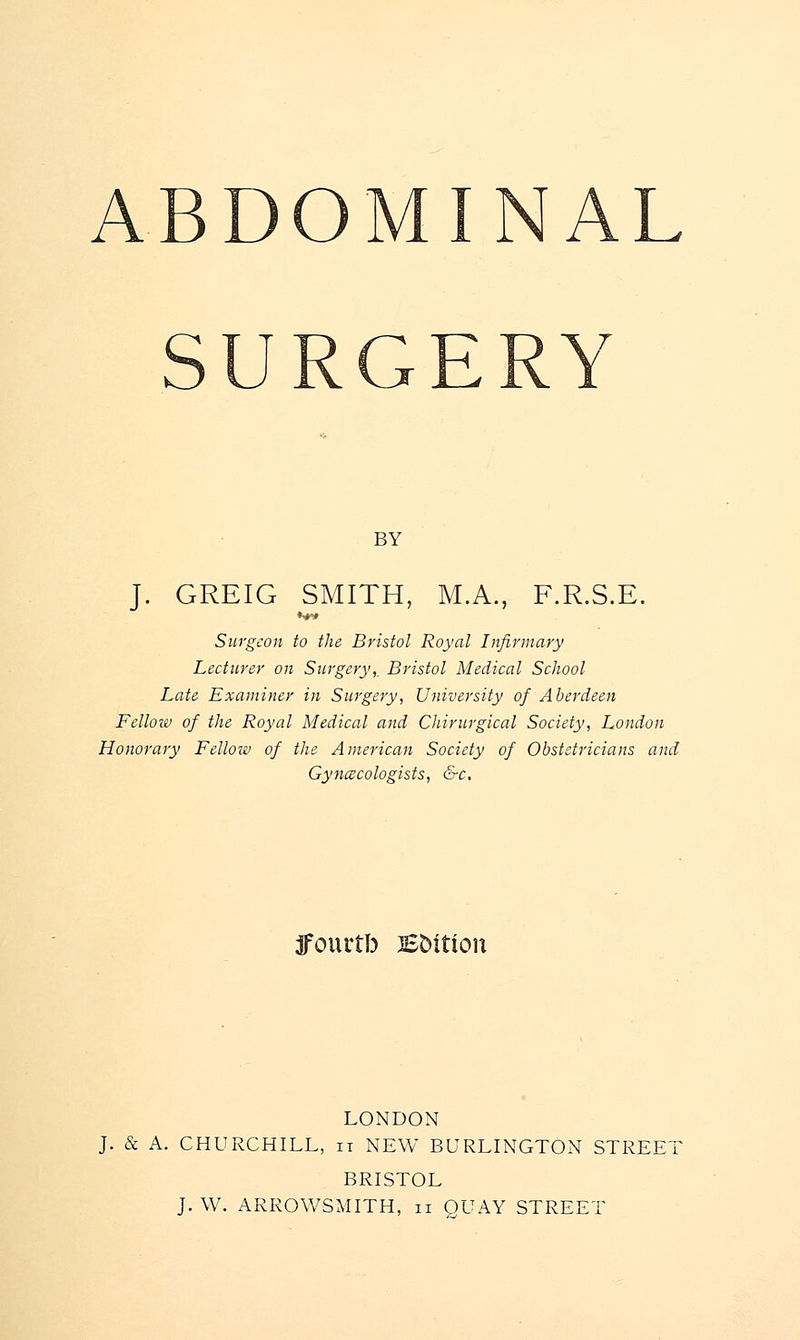 ABDOMINAL BY J. GREIG SMITH, M.A., F.R.S.E. Surgeon to the Bristol Royal Infirmary Lecturer on Surgery,. Bristol Medical School Late Examiner in Surgery, University of Aberdeen Fellow of the Royal Medical and Chirurgical Society, London Honorary Fellow of the American Society of Obstetricians and Gynaecologists, &c. jfourtb B&itton LONDON J. & A. CHURCHILL, it NEW BURLINGTON STREET BRISTOL J. W. ARROWSMITH, n QUAY STREET
