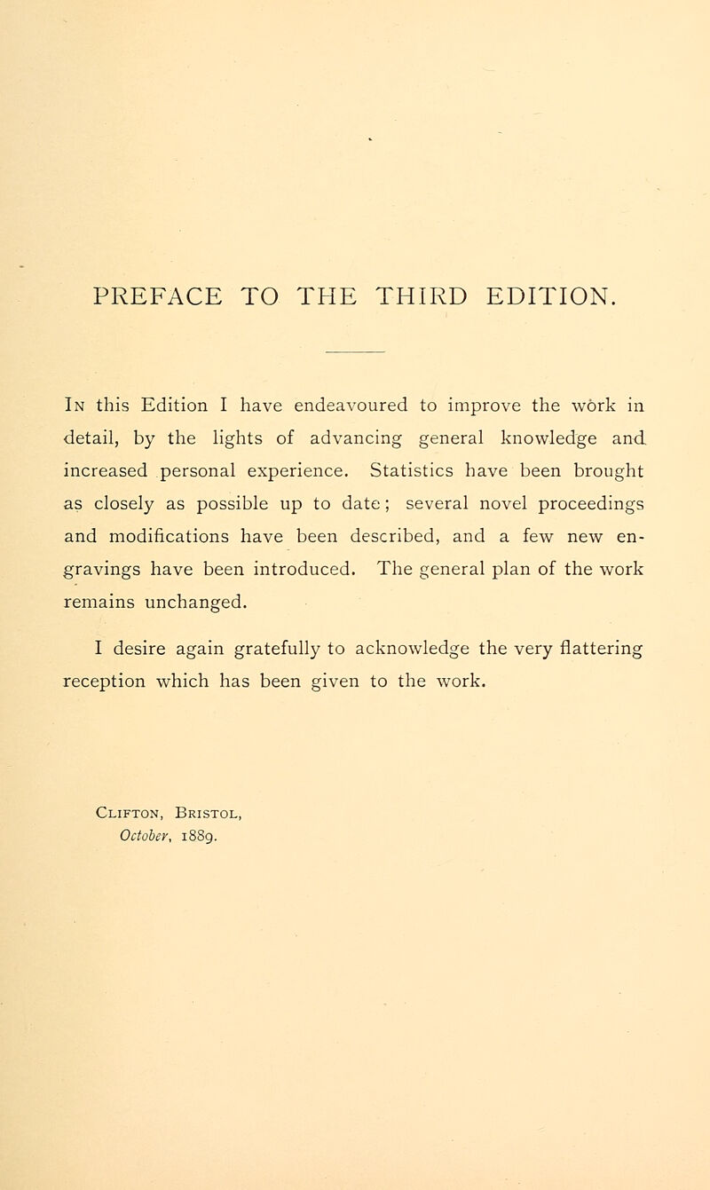 In this Edition I have endeavoured to improve the work in detail, by the lights of advancing general knowledge and increased personal experience. Statistics have been brought as closely as possible up to date ; several novel proceedings and modifications have been described, and a few new en- gravings have been introduced. The general plan of the work remains unchanged. I desire again gratefully to acknowledge the very flattering reception which has been given to the work. Clifton, Bristol, October, 1889.