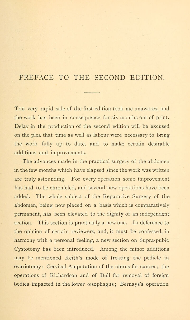 The very rapid sale of the first edition took me unawares, and the work has been in consequence for six months out of print. Delay in the production of the second edition will be excused on the plea that time as well as labour were necessary to bring the work fully up to date, and to make certain desirable additions and improvements. The advances made in the practical surgery of the abdomen in the few months which have elapsed since the work was written are truly astounding. For every operation some improvement has had to be chronicled, and several new operations have been added. The whole subject of the Reparative Surgery of the abdomen, being now placed on a basis which is comparatively permanent, has been elevated to the dignity of an independent section. This section is practically a new one. In deference to the opinion of certain reviewers, and, it must be confessed, in harmony with a personal feeling, a new section on Supra-pubic Cystotomy has been introduced. Among the minor additions may be mentioned Keith's mode of treating the pedicle in ovariotomy ; Cervical Amputation of the uterus for cancer; the operations of Richardson and of Bull for removal of foreign bodies impacted in the lower oesophagus; Bernays's operation