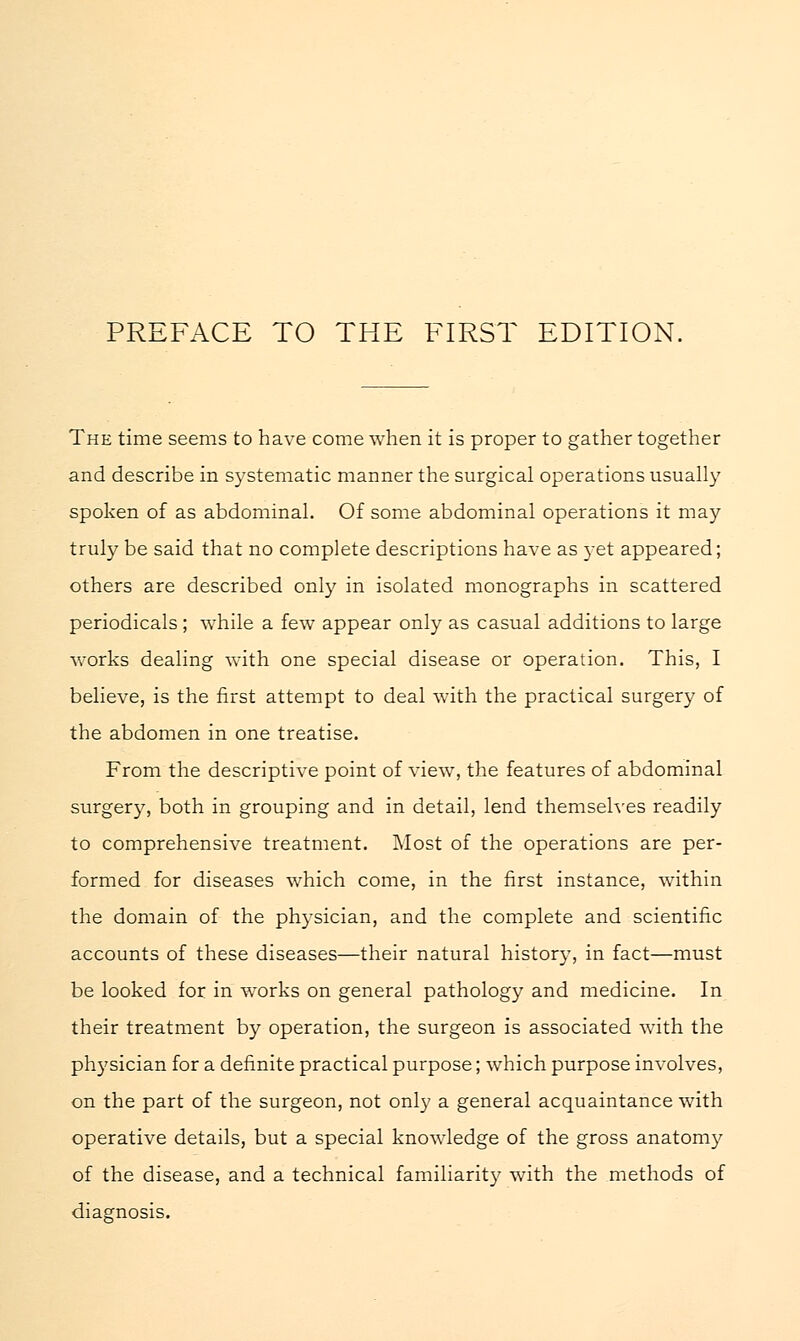 The time seems to have come when it is proper to gather together and describe in systematic manner the surgical operations usually spoken of as abdominal. Of some abdominal operations it may truly be said that no complete descriptions have as 3-et appeared; others are described only in isolated monographs in scattered periodicals ; while a few appear only as casual additions to large works dealing with one special disease or operation. This, I believe, is the first attempt to deal with the practical surgery of the abdomen in one treatise. From the descriptive point of view, the features of abdominal surgery, both in grouping and in detail, lend themselves readily to comprehensive treatment. Most of the operations are per- formed for diseases which come, in the first instance, within the domain of the physician, and the complete and scientific accounts of these diseases—their natural history, in fact—must be looked for in works on general pathology and medicine. In their treatment by operation, the surgeon is associated with the physician for a definite practical purpose; which purpose involves, on the part of the surgeon, not only a general acquaintance with operative details, but a special knowledge of the gross anatomy of the disease, and a technical familiarity with the methods of diagnosis.