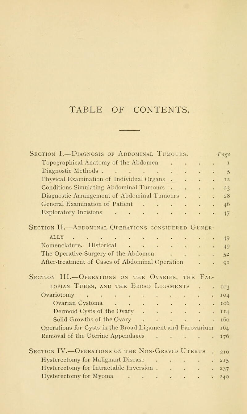 TABLE OF CONTENTS. Section I.—Diagnosis of Abdominal Tumours Topographical Anatomy of the Abdomen Diagnostic Methods Physical Examination of Individual Organs . Conditions Simulating Abdominal Tumours . Diagnostic Arrangement of Abdominal Tumours General Examination of Patient Exploratory Incisions ..... Section II.—Abdominal Operations considered Gener- ally Nomenclature. Historical The Operative Surgery of the Abdomen .... After-treatment of Cases of Abdominal Operation Section III.—Operations on the Ovaries, the Fal- lopian Tubes, and the Broad Ligaments Ovariotomy Ovarian Cystoma ...... Dermoid Cysts of the Ovary .... Solid Growths of the Ovary .... Operations for Cysts in the Broad Ligament and Parovarium Removal of the Uterine Appendages Section IV.—Operations on the Non-Gravid Uterus . Hysterectomy for Malignant Disease ..... Hysterectomy for Intractable Inversion ..... Hysterectomy for Myoma 49 49 52 9i 103 104 106 114 160 164 176 210 215 237 240