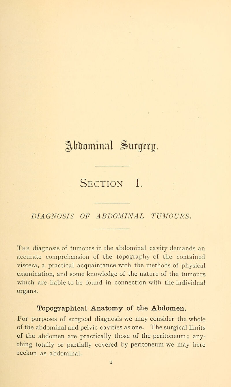 ^btromwal Surgerj); Section I. DIAGNOSIS OF ABDOMINAL TUMOURS. The diagnosis of tumours in the abdominal cavity demands an accurate comprehension of the topography of the contained viscera, a practical acquaintance with the methods of physical examination, and some knowledge of the nature of the tumours which are liable to be found in connection with the individual organs. Topographical Anatomy of the Abdomen. For purposes of surgical diagnosis we may consider the whole of the abdominal and pelvic cavities as one. The surgical limits of the abdomen are practically those of the peritoneum; any- thing totally or partially covered by peritoneum we may here reckon as abdominal.