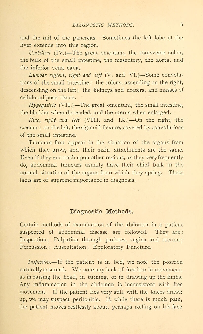 and the tail of the pancreas. Sometimes the left lobe of the liver extends into this region. Umbilical (IV.)—The great omentum, the transverse colon, the bulk of the small intestine, the mesentery, the aorta, and the inferior vena cava. Lumbar regions, fight and left (V. and VI.)—Some convolu- tions of the small intestine ; the colons, ascending on the right, descending on the left; the kidneys and ureters, and masses of cellulo-adipose tissue. Hypogastric (VII.)—The great omentum, the small intestine, the bladder when distended, and the uterus when enlarged. Iliac, right and left (VIII. and IX.)—On the right, the cascum ; on the left, the sigmoid flexure, covered by convolutions of the small intestine. Tumours first appear in the situation of the organs from which they grow, and their main attachments are the same. Even if they encroach upon other regions, as they very frequently do, abdominal tumours usually have their chief bulk in the normal situation of the organs from which they spring. These facts are of supreme importance in diagnosis. Diagnostic Methods. Certain methods of examination of the abdomen in a patient suspected of abdominal disease are followed. They are: Inspection; Palpation through parietes, vagina and rectum ; Percussion ; Auscultation ; Exploratory Puncture. Inspection.—If the patient is in bed, we note the position naturally assumed. We note any lack of freedom in movement, as in raising the head, in turning, or in drawing up the limbs. Any inflammation in the abdomen is inconsistent with free movement. If the patient lies very still, with the knees drawn up, we may suspect peritonitis. If, while there is much pain, the patient moves restlessly about, perhaps rolling on his face