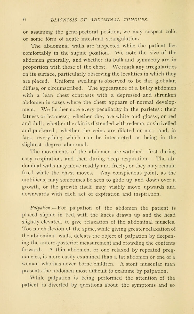 or assuming the genu-pectoral position, we ma)' suspect colic or some form of acute intestinal strangulation. The abdominal walls are inspected while the patient lies comfortably in the supine position. We note the size of the abdomen generally, and whether its bulk and symmetry are in proportion with those of the chest. We mark any irregularities on its surface, particularly observing the localities in which they are placed. Uniform swelling is observed to be flat, globular, diffuse, or circumscribed. The appearance of a bulky abdomen with a lean chest contrasts with a depressed and shrunken abdomen in cases where the chest appears of normal develop- ment. We further note every peculiarity in the parietes: their fatness or leanness; whether they are white and glossy, or red and dull; whether the skin is distended with oedema, or shrivelled and puckered; whether the veins are dilated or not; and, in fact, everything which can be interpreted as being in the slightest degree abnormal. The movements of the abdomen are watched—first during easy respiration, and then during deep respiration. The ab- dominal walls may move readily and freely, or they may remain fixed while the chest moves. Any conspicuous point, as the umbilicus, may sometimes be seen to glide up and down over a growth, or the growth itself may visibly move upwards and downwards with each act of expiration and inspiration. Palpation.—For palpation of the abdomen the patient is placed supine in bed, with the knees drawn up and the head slightly elevated, to give relaxation of the abdominal muscles. Too much flexion of the spine, while giving greater relaxation of the abdominal walls, defeats the object of palpation by deepen- ing the antero-posterior measurement and crowding the contents forward. A thin abdomen, or one relaxed by repeated preg- nancies, is more easily examined than a fat abdomen Or one of a woman who has never borne children. A stout muscular man presents the abdomen most difficult to examine by palpation. While palpation is being performed the attention of the patient is diverted by questions about the symptoms and so