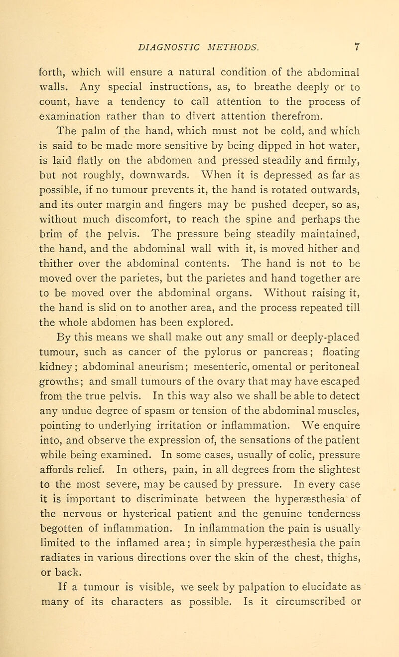 forth, which will ensure a natural condition of the abdominal walls. Any special instructions, as, to breathe deeply or to count, have a tendency to call attention to the process of examination rather than to divert attention therefrom. The palm of the hand, which must not be cold, and which is said to be made more sensitive by being dipped in hot water, is laid flatly on the abdomen and pressed steadily and firmly, but not roughly, downwards. When it is depressed as far as possible, if no tumour prevents it, the hand is rotated outwards, and its outer margin and fingers may be pushed deeper, so as, without much discomfort, to reach the spine and perhaps the brim of the pelvis. The pressure being steadily maintained, the hand, and the abdominal wall with it, is moved hither and thither over the abdominal contents. The hand is not to be moved over the parietes, but the parietes and hand together are to be moved over the abdominal organs. Without raising it, the hand is slid on to another area, and the process repeated till the whole abdomen has been explored. By this means we shall make out any small or deeply-placed tumour, such as cancer of the pylorus or pancreas; floating kidney; abdominal aneurism; mesenteric, omental or peritoneal growths; and small tumours of the ovary that may have escaped from the true pelvis. In this way also we shall be able to detect any undue degree of spasm or tension of the abdominal muscles, pointing to underlying irritation or inflammation. We enquire into, and observe the expression of, the sensations of the patient while being examined. In some cases, usually of colic, pressure affords relief. In others, pain, in all degrees from the slightest to the most severe, may be caused by pressure. In every case it is important to discriminate between the hyperassthesia of the nervous or hysterical patient and the genuine tenderness begotten of inflammation. In inflammation the pain is usually limited to the inflamed area; in simple hyperesthesia the pain radiates in various directions over the skin of the chest, thighs, or back. If a tumour is visible, we seek by palpation to elucidate as many of its characters as possible. Is it circumscribed or