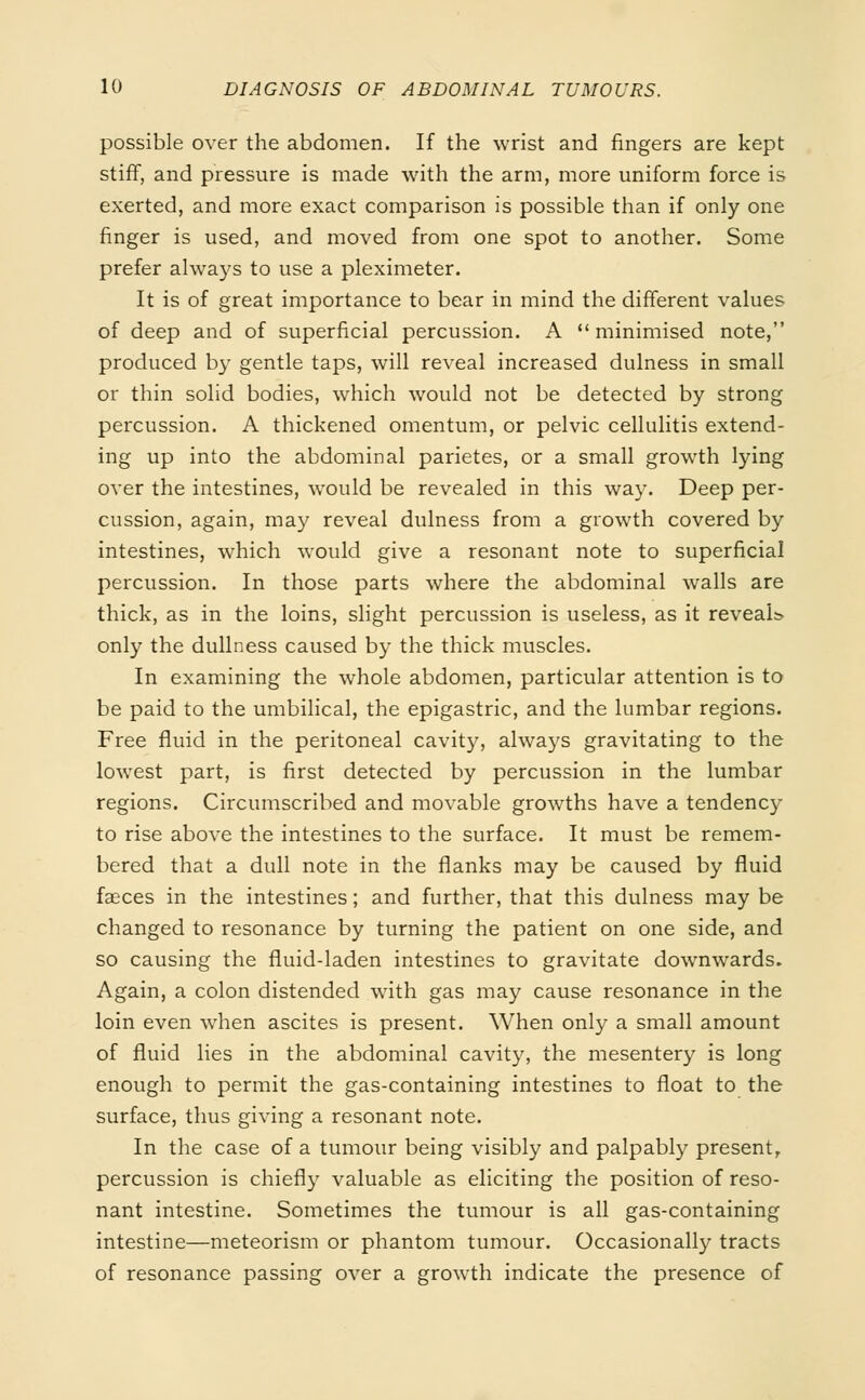 possible over the abdomen. If the wrist and fingers are kept stiff, and pressure is made with the arm, more uniform force is exerted, and more exact comparison is possible than if only one finger is used, and moved from one spot to another. Some prefer always to use a pleximeter. It is of great importance to bear in mind the different values of deep and of superficial percussion. A  minimised note, produced by gentle taps, will reveal increased dulness in small or thin solid bodies, which would not be detected by strong percussion. A thickened omentum, or pelvic cellulitis extend- ing up into the abdominal parietes, or a small growth lying over the intestines, would be revealed in this way. Deep per- cussion, again, may reveal dulness from a growth covered by intestines, which would give a resonant note to superficial percussion. In those parts where the abdominal walls are thick, as in the loins, slight percussion is useless, as it reveals only the dullness caused by the thick muscles. In examining the whole abdomen, particular attention is to be paid to the umbilical, the epigastric, and the lumbar regions. Free fluid in the peritoneal cavity, always gravitating to the lowest part, is first detected by percussion in the lumbar regions. Circumscribed and movable growths have a tendency to rise above the intestines to the surface. It must be remem- bered that a dull note in the flanks may be caused by fluid fasces in the intestines; and further, that this dulness may be changed to resonance by turning the patient on one side, and so causing the fluid-laden intestines to gravitate downwards. Again, a colon distended with gas may cause resonance in the loin even when ascites is present. When only a small amount of fluid lies in the abdominal cavity, the mesentery is long enough to permit the gas-containing intestines to float to the surface, thus giving a resonant note. In the case of a tumour being visibly and palpably present, percussion is chiefly valuable as eliciting the position of reso- nant intestine. Sometimes the tumour is all gas-containing intestine—meteorism or phantom tumour. Occasionally tracts of resonance passing over a growth indicate the presence of
