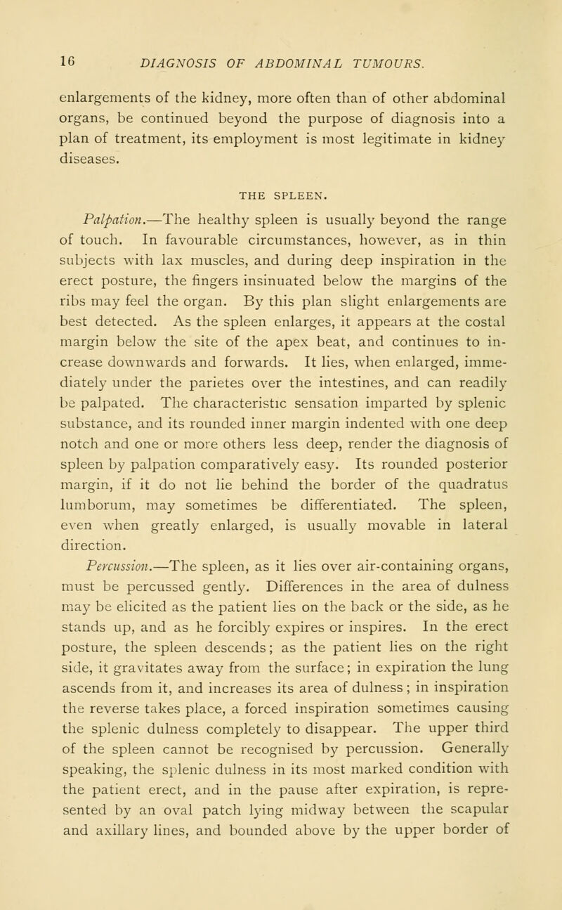 enlargements of the kidney, more often than of other abdominal organs, be continued beyond the purpose of diagnosis into a plan of treatment, its employment is most legitimate in kidney diseases. THE SPLEEN. Palpation.—The health}' spleen is usually beyond the range of touch. In favourable circumstances, however, as in thin subjects with lax muscles, and during deep inspiration in the erect posture, the fingers insinuated below the margins of the ribs may feel the organ. By this plan slight enlargements are best detected. As the spleen enlarges, it appears at the costal margin below the site of the apex beat, and continues to in- crease downwards and forwards. It lies, when enlarged, imme- diately under the parietes over the intestines, and can readily be palpated. The characteristic sensation imparted by splenic substance, and its rounded inner margin indented with one deep notch and one or more others less deep, render the diagnosis of spleen by palpation comparatively easy. Its rounded posterior margin, if it do not lie behind the border of the quadratus lumborum, may sometimes be differentiated. The spleen, even when greatly enlarged, is usually movable in lateral direction. Percussion.—The spleen, as it lies over air-containing organs, must be percussed gently. Differences in the area of dulness may be elicited as the patient lies on the back or the side, as he stands up, and as he forcibly expires or inspires. In the erect posture, the spleen descends; as the patient lies on the right side, it gravitates away from the surface; in expiration the lung ascends from it, and increases its area of dulness ; in inspiration the reverse takes place, a forced inspiration sometimes causing the splenic dulness completely to disappear. The upper third of the spleen cannot be recognised by percussion. Generally speaking, the splenic dulness in its most marked condition with the patient erect, and in the pause after expiration, is repre- sented by an oval patch lying midway between the scapular and axillary lines, and bounded above by the upper border of