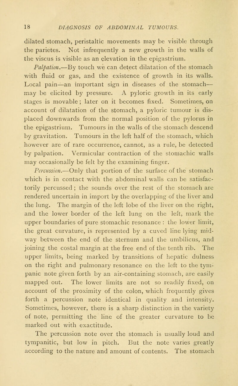 dilated stomach, peristaltic movements may be visible through the parietes. Not infrequently a new growth in the walls of the viscus is visible as an elevation in the epigastrium. Palpation.—By touch we can detect dilatation of the stomach with fluid or gas, and the existence of growth in its walls. Local pain—an important sign in diseases of the stomach— may be elicited by pressure. A pyloric growth in its early stages is movable ; later on it becomes fixed. Sometimes, on account of dilatation of the stomach, a pyloric tumour is dis- placed downwards from the normal position of the pylorus in the epigastrium. Tumours in the walls of the stomach descend by gravitation. Tumours in the left half of the stomach, which however are of rare occurrence, cannot, as a rule, be detected by palpation. Vermicular contraction of the stomachic walls may occasionally be felt by the examining finger. Percussion.—Only that portion of the surface of the stomach which is in contact with the abdominal walls can be satisfac- torily percussed ; the sounds over the rest of the stomach are rendered uncertain in import by the overlapping of the liver and the lung. The margin of the left lobe of the liver on the right, and the lower border of the left lung on the left, mark the upper boundaries of pure stomachic resonance : the lower limit, the great curvature, is represented by a cuved line lying mid- way between the end of the sternum and the umbilicus, and joining the costal margin at the free end of the tenth rib. The upper limits, being marked by transitions of hepatic dulness on the right and pulmonary resonance on the left to the tym- panic note given forth by an air-containing stomach, are easily mapped out. The lower limits are not so readily fixed, on account of the proximity of the colon, which frequently gives forth a percussion note identical in quality and intensity. Sometimes, however, there is a sharp distinction in the variety of note, permitting the line of the greater curvature to be marked out with exactitude. The percussion note over the stomach is usually loud and tympanitic, but low in pitch. But the note varies greatly according to the nature and amount of contents. The stomach