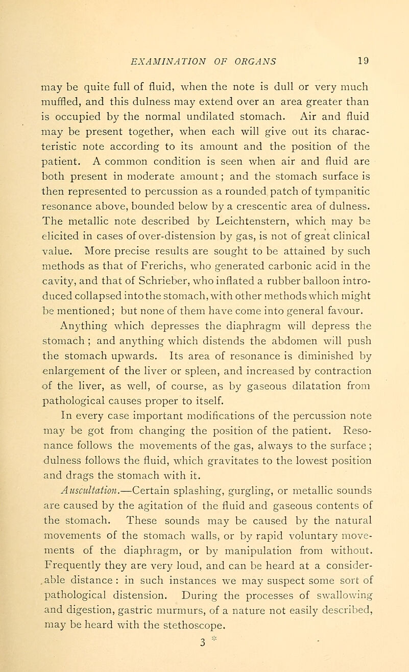 may be quite full of fluid, when the note is dull or very much muffled, and this dulness may extend over an area greater than is occupied by the normal undilated stomach. Air and fluid may be present together, when each will give out its charac- teristic note according to its amount and the position of the patient. A common condition is seen when air and fluid are both present in moderate amount; and the stomach surface is then represented to percussion as a rounded patch of tympanitic resonance above, bounded below by a crescentic area of dulness. The metallic note described by Leichtenstern, which may be elicited in cases of over-distension by gas, is not of great clinical value. More precise results are sought to be attained by such methods as that of Frerichs, who generated carbonic acid in the cavity, and that of Schrieber, who inflated a rubber balloon intro- duced collapsed into the stomach, with other methods which might be mentioned; but none of them have come into general favour. Anything which depresses the diaphragm will depress the stomach ; and anything which distends the abdomen will push the stomach upwards. Its area of resonance is diminished by enlargement of the liver or spleen, and increased by contraction of the liver, as well, of course, as by gaseous dilatation from pathological causes proper to itself. In every case important modifications of the percussion note may be got from changing the position of the patient. Reso- nance follows the movements of the gas, always to the surface ; dulness follows the fluid, which gravitates to the lowest position and drags the stomach with it. Auscultation.—Certain splashing, gurgling, or metallic sounds are caused by the agitation of the fluid and gaseous contents of the stomach. These sounds may be caused by the natural movements of the stomach walls, or by rapid voluntary move- ments of the diaphragm, or by manipulation from without. Frequently they are very loud, and can be heard at a consider- able distance : in such instances we may suspect some sort of pathological distension. During the processes of swallowing and digestion, gastric murmurs, of a nature not easily described, may be heard with the stethoscope. 3 *