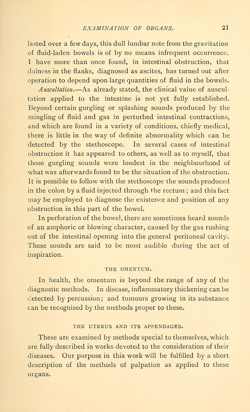 lasted over a few days, this dull lumbar note from the gravitation of fluid-laden bowels is of by no means infrequent occurrence. I have more than once found, in intestinal obstruction, that dulness in the flanks, diagnosed as ascites, has turned out after operation to depend upon large quantities of fluid in the bowels. Auscultation.—As already stated, the clinical value of auscul- tation applied to the intestine is not yet fully established. Beyond certain gurgling or splashing sounds produced by the mingling of fluid and gas in perturbed intestinal contractions, and which are found in a variety of conditions, chiefly medical, there is little in the way of definite abnormality which can be detected by the stethoscope. In several cases of intestinal obstruction it has appeared to others, as well as to myself, that those gurgling sounds were loudest in the neighbourhood of what was afterwards found to be the situation of the obstruction. It is possible to follow with the stethoscope the sounds produced in the colon by a fluid injected through the rectum ; and this fact may be employed to diagnose the existence and position of any obstruction in this part of the bowel. In perforation of the bowel, there are sometimes heard sounds of an amphoric or blowing character, caused by the gas rushing out of the intestinal opening into the general peritoneal cavity. These sounds are said to be most audible during the act of inspiration. THE OMENTUM. In health, the omentum is beyond the range of any of the diagnostic methods. In disease, inflammatory thickening can be detected by percussion; and tumours growing in its substance can be recognised by the methods proper to these. THE UTERUS AND ITS APPENDAGES. These are examined by methods special to themselves, which are fully described in works devoted to the consideration of their diseases. Our purpose in this work will be fulfilled by a short description of the methods of palpation as applied to these organs.
