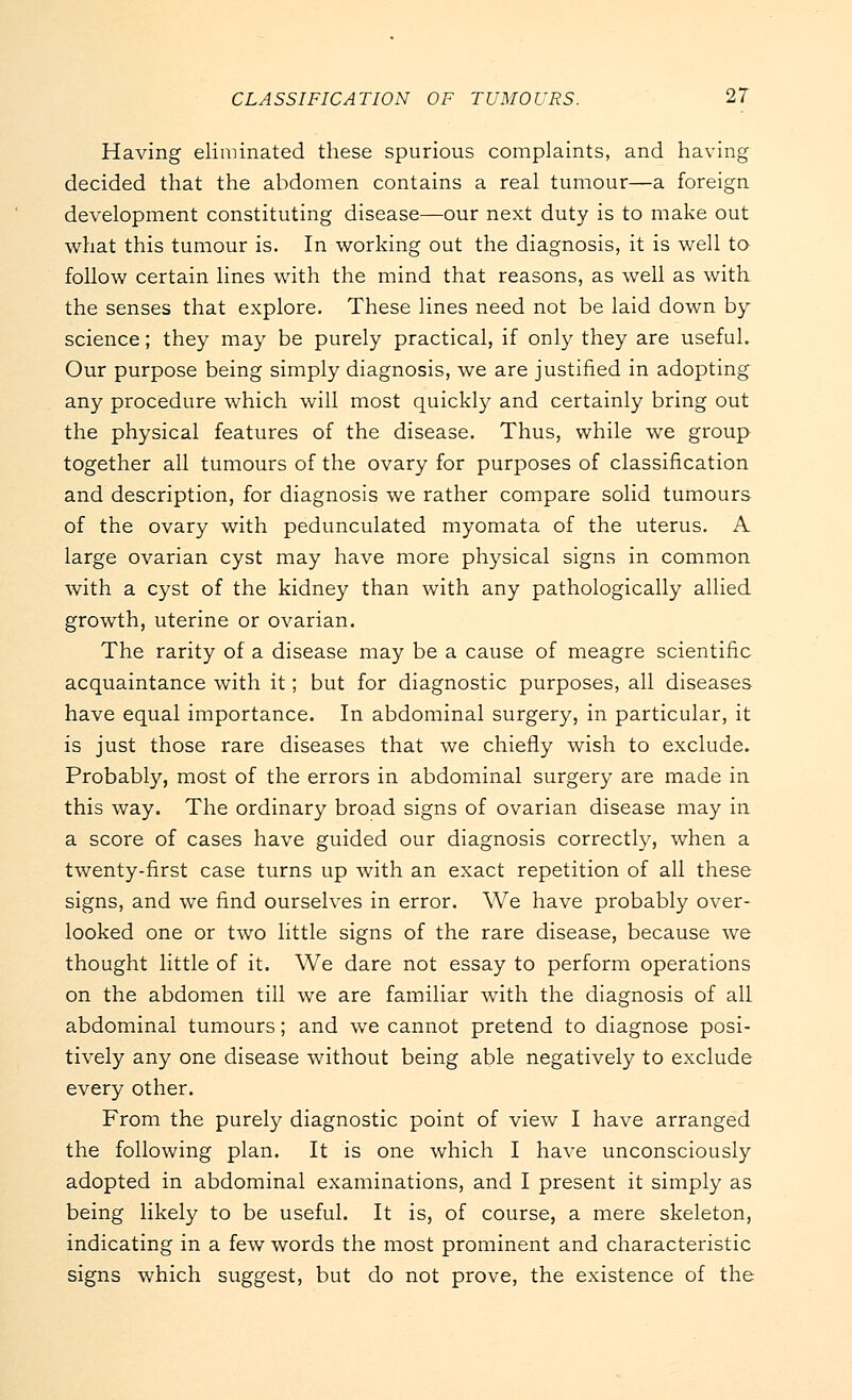 Having eliminated these spurious complaints, and having decided that the abdomen contains a real tumour—a foreign development constituting disease—our next duty is to make out what this tumour is. In working out the diagnosis, it is well to follow certain lines with the mind that reasons, as well as with the senses that explore. These lines need not be laid down by science; they may be purely practical, if only they are useful. Our purpose being simply diagnosis, we are justified in adopting any procedure which will most quickly and certainly bring out the physical features of the disease. Thus, while we group together all tumours of the ovary for purposes of classification and description, for diagnosis we rather compare solid tumours of the ovary with pedunculated myomata of the uterus. A large ovarian cyst may have more physical signs in common with a cyst of the kidney than with any pathologically allied growth, uterine or ovarian. The rarity of a disease may be a cause of meagre scientific acquaintance with it; but for diagnostic purposes, all diseases have equal importance. In abdominal surgery, in particular, it is just those rare diseases that we chiefly wish to exclude. Probably, most of the errors in abdominal surgery are made in this way. The ordinary broad signs of ovarian disease may in a score of cases have guided our diagnosis correctly, when a twenty-first case turns up with an exact repetition of all these signs, and we find ourselves in error. We have probably over- looked one or two little signs of the rare disease, because we thought little of it. We dare not essay to perform operations on the abdomen till we are familiar with the diagnosis of all abdominal tumours; and we cannot pretend to diagnose posi- tively any one disease without being able negatively to exclude every other. From the purely diagnostic point of view I have arranged the following plan. It is one which I have unconsciously adopted in abdominal examinations, and I present it simply as being likely to be useful. It is, of course, a mere skeleton, indicating in a few words the most prominent and characteristic signs which suggest, but do not prove, the existence of the