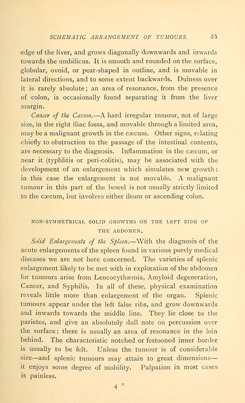 edge of the liver, and grows diagonally downwards and inwards towards the umbilicus. It is smooth and rounded on the surface, globular, ovoid, or pear-shaped in outline, and is movable in lateral directions, and to some extent backwards. Dulness over it is rarely absolute; an area of resonance, from the presence of colon, is occasionally found separating it from the liver margin. Cancer of the Ccecum.—A hard irregular tumour, not of large size, in the right iliac fossa, and movable through a limited area, may be a malignant growth in the caecum. Other signs, relating chiefly to obstruction to the passage of the intestinal contents, are necessary to the diagnosis. Inflammation in the caecum, or near it (typhlitis or peri-colitis), may be associated with the development of an enlargement which simulates new growth : in this case the enlargement is not movable. A malignant tumour in this part of the bowel is not usually strictly limited to the caecum, but involves either ileum or ascending colon. NON-SYMMETRICAL SOLID GROWTHS ON THE LEFT SIDE OF THE ABDOMEN. Solid Enlargements of the Spleen.—With the diagnosis of the acute enlargements of the spleen found in various purely medical diseases we are not here concerned. The varieties of splenic enlargement likely to be met with in exploration of the abdomen for tumours arise from Leucocythaemia, Amyloid degeneration, Cancer, and Syphilis. In all of these, physical examination reveals little more than enlargement of the organ. Splenic tumours appear under the left false ribs, and grow downwards and inwards towards the middle line. They lie close to the parietes, and give an absolutely dull note on percussion over the surface; there is usually an area of resonance in the loin behind. The characteristic notched or festooned inner border is usually to be felt. Unless the tumour is of considerable size—and splenic tumours may attain to great dimensions— it enjoys some degree of mobility. Palpation in most cases is painless. 4 *