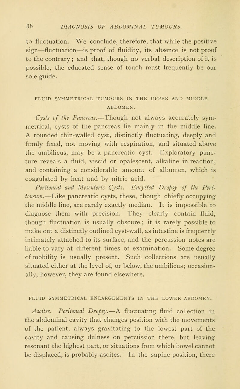 to fluctuation. We conclude, therefore, that while the positive sign—fluctuation—is proof of fluidity, its absence is not proof to the contrary ; and that, though no verbal description of it is possible, the educated sense of touch must frequently be our sole guide. FLUID SYMMETRICAL TUMOURS IN THE UPPER AND MIDDLE ABDOMEN. Cysts of the Pancreas.—Though not always accurately sym- metrical, cysts of the pancreas lie mainly in the middle line. A rounded thin-walled cyst, distinctly fluctuating, deeply and firmly fixed, not moving with respiration, and situated above the umbilicus, may be a pancreatic cyst. Exploratory punc- ture reveals a fluid, viscid or opalescent, alkaline in reaction, and containing a considerable amount of albumen, which is coagulated by heat and by nitric acid. Peritoneal and Mesenteric Cysts. Encysted Dropsy of the Peri- toneum.—Like pancreatic cysts, these, though chiefly occupying the middle line, are rarely exactly median. It is impossible to diagnose them with precision. The)* clearly contain fluid, though fluctuation is usually obscure ; it is rarely possible to make out a distinctly outlined cyst-wall, as intestine is frequently intimately attached to its surface, and the percussion notes are liable to vary at different times of examination. Some degree of mobility is usually present. Such collections are usually situated either at the level of, or below, the umbilicus; occasion- all)', however, they are found elsewhere. FLUID SYMMETRICAL ENLARGEMENTS IN THE LOWER ABDOMEN. Ascites. Peritoneal Dropsy.—A fluctuating fluid collection in the abdominal cavity that changes position with the movements of the patient, always gravitating to the lowest part of the cavity and causing dulness on percussion there, but leaving resonant the highest part, or situations from which bowel cannot be displaced, is probably ascites. In the supine position, there