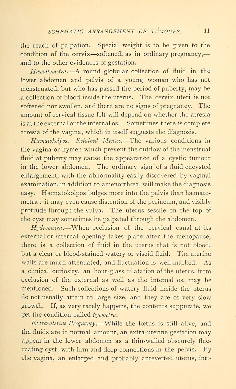 the reach of palpation. Special weight is to be given to the condition of the cervix—softened, as in ordinary pregnancy,— and to the other evidences of gestation. - Hcsmatometra.—A round globular collection of fluid in the lower abdomen and pelvis of a young woman who has not menstruated, but who has passed the period of puberty, may be a collection of blood inside the uterus. The cervix uteri is not softened nor swollen, and there are no signs of pregnancy. The amount of cervical tissue felt will depend on whether the atresia is at the external or the internal os. Sometimes there is complete atresia of the vagina, which in itself suggests the diagnosis. Hcematokolpos. Retained Menses.—The various conditions in the vagina or hymen which prevent the outflow of the menstrual fluid at puberty may cause the appearance of a cystic tumour in the lower abdomen. The ordinary sign of a fluid encysted enlargement, with the abnormality easily discovered by vaginal examination, in addition to amenorrhcea, will make the diagnosis easy. Haematokolpos bulges more into the pelvis than haemato- metra ; it may even cause distention of the perineum, and visibly protrude through the vulva. The uterus sessile on the top of the cyst may sometimes be palpated through the abdomen. Hydrometra.—When occlusion of the cervical canal at its external or internal opening takes place after the menopause, there is a collection of fluid in the uterus that is not blood, but a clear or blood-stained watery or viscid fluid. The uterine walls are much attenuated, and fluctuation is well marked. As a clinical curiosity, an hour-glass dilatation of the uterus, from occlusion of the external as well as the internal os, may be mentioned. Such collections of watery fluid inside the uterus •do not usually attain to large size, and they are of very slow growth. If, as very rarely happens, the contents suppurate, we get the condition called pyometra. Extra-uterine Pregnancy.—While the fcetus is still alive, and the fluids are in normal amount, an extra-uterine gestation may appear in the lower abdomen as a thin-walled obscurely fluc- tuating cyst, with firm and deep connections in the pelvis. By the vagina, an enlarged and probably anteverted uterus, inti-