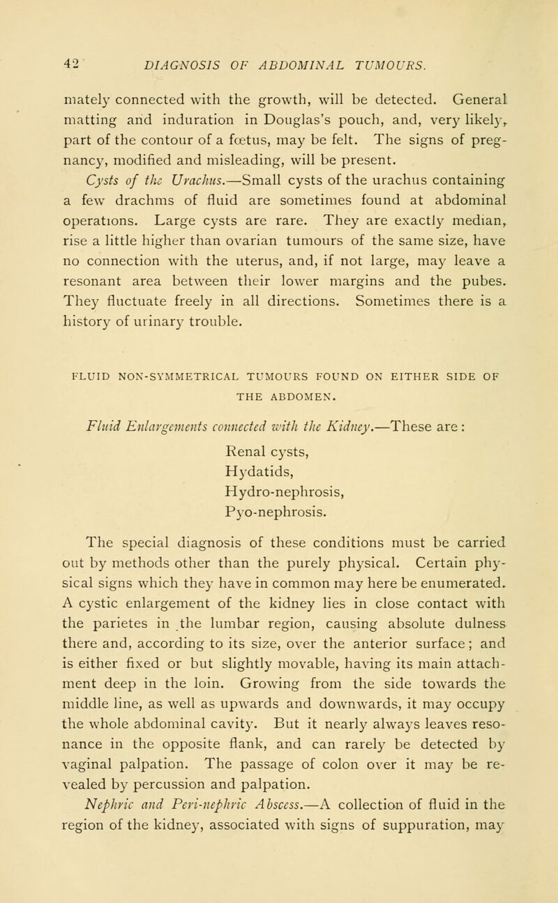 mately connected with the growth, will be detected. General matting and induration in Douglas's pouch, and, very likely, part of the contour of a foetus, may be felt. The signs of preg- nancy, modified and misleading, will be present. Cysts of the Urachus.—Small cysts of the urachus containing a few drachms of fluid are sometimes found at abdominal operations. Large cysts are rare. They are exactly median, rise a little higher than ovarian tumours of the same size, have no connection with the uterus, and, if not large, may leave a resonant area between their lower margins and the pubes. They fluctuate freely in all directions. Sometimes there is a history of urinary trouble. FLUID NON-SYMMETRICAL TUMOURS FOUND ON EITHER SIDE OF THE ABDOMEN. Fluid Enlargements connected with the Kidney.—These are: Renal cj^sts, Hydatids, Hydro-nephrosis, Pyo-nephrosis. The special diagnosis of these conditions must be carried out by methods other than the purely physical. Certain phy- sical signs which they have in common may here be enumerated, A cystic enlargement of the kidney lies in close contact with the parietes in the lumbar region, causing absolute dulness there and, according to its size, over the anterior surface; and is either fixed or but slightly movable, having its main attach- ment deep in the loin. Growing from the side towards the middle line, as well as upwards and downwards, it may occupy the whole abdominal cavity. But it nearly always leaves reso- nance in the opposite flank, and can rarely be detected by vaginal palpation. The passage of colon over it may be re- vealed by percussion and palpation. Nephric and Peri-nephric Abscess.—A collection of fluid in the region of the kidney, associated with signs of suppuration, may