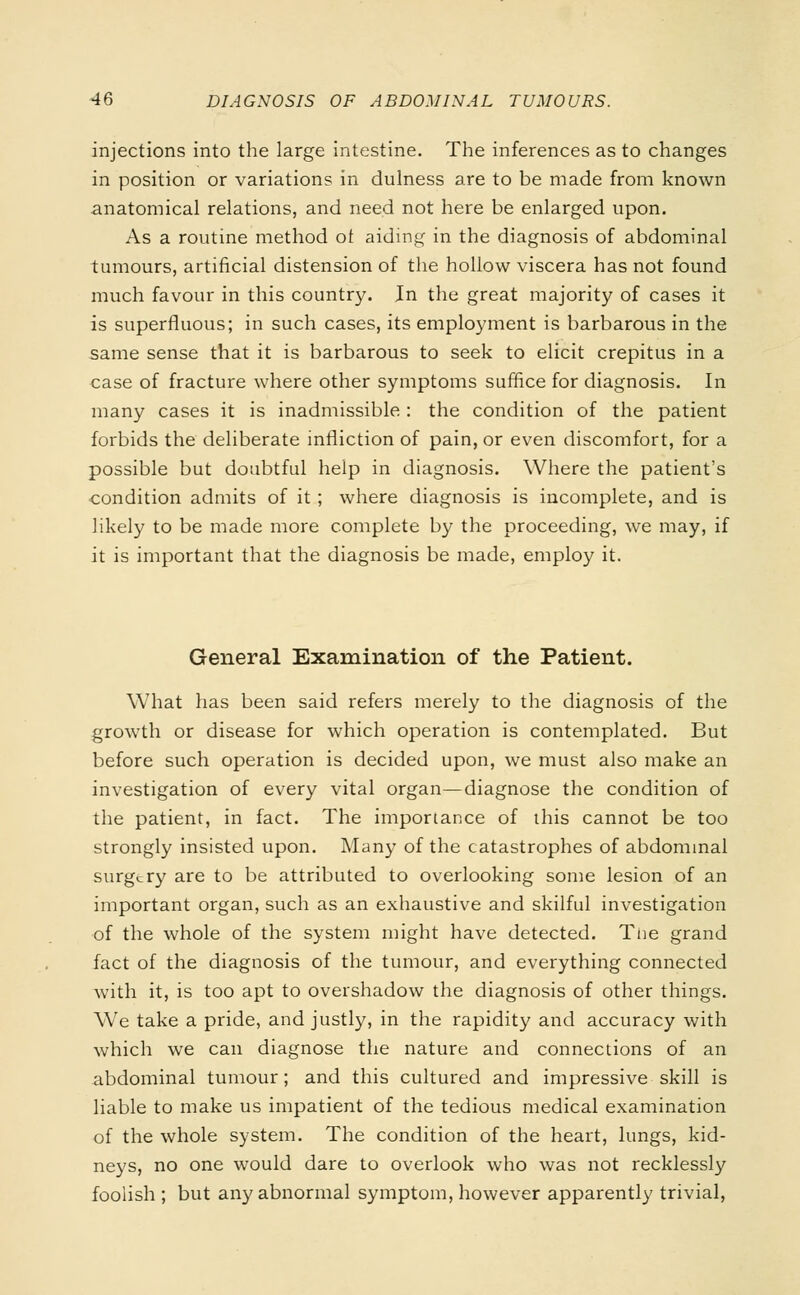 injections into the large intestine. The inferences as to changes in position or variations in dulness are to be made from known anatomical relations, and need not here be enlarged upon. As a routine method of aiding in the diagnosis of abdominal tumours, artificial distension of the hollow viscera has not found much favour in this country. In the great majority of cases it is superfluous; in such cases, its employment is barbarous in the same sense that it is barbarous to seek to elicit crepitus in a case of fracture where other symptoms suffice for diagnosis. In many cases it is inadmissible : the condition of the patient forbids the deliberate infliction of pain, or even discomfort, for a possible but doubtful help in diagnosis. Where the patient's condition admits of it ; where diagnosis is incomplete, and is likely to be made more complete by the proceeding, we may, if it is important that the diagnosis be made, employ it. General Examination of the Patient. What has been said refers merely to the diagnosis of the growth or disease for which operation is contemplated. But before such operation is decided upon, we must also make an investigation of every vital organ—diagnose the condition of the patient, in fact. The importance of this cannot be too strongly insisted upon. Many of the catastrophes of abdominal surgery are to be attributed to overlooking some lesion of an important organ, such as an exhaustive and skilful investigation of the whole of the system might have detected. The grand fact of the diagnosis of the tumour, and everything connected with it, is too apt to overshadow the diagnosis of other things. We take a pride, and justly, in the rapidity and accuracy with which we can diagnose the nature and connections of an abdominal tumour; and this cultured and impressive skill is liable to make us impatient of the tedious medical examination of the whole system. The condition of the heart, lungs, kid- neys, no one would dare to overlook who was not recklessly foolish ; but any abnormal symptom, however apparently trivial,