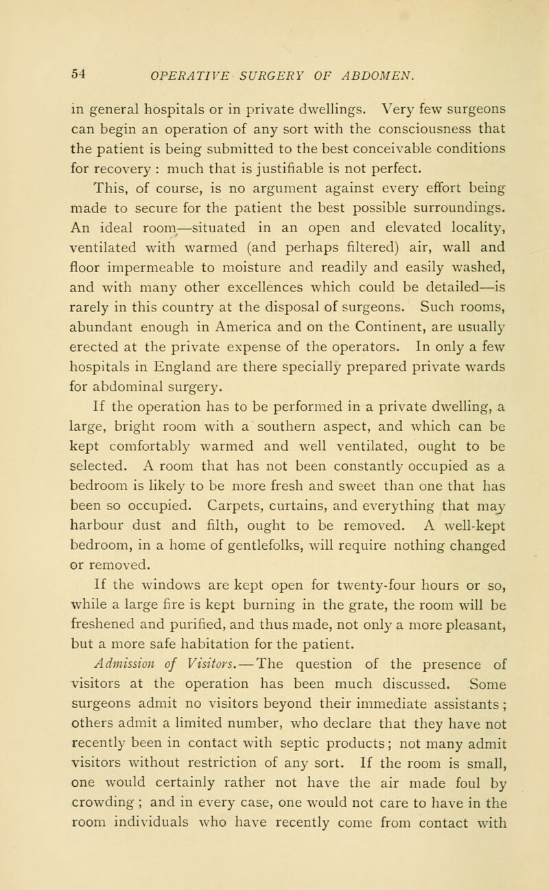 in general hospitals or in private dwellings. Very few surgeons can begin an operation of any sort with the consciousness that the patient is being submitted to the best conceivable conditions for recovery : much that is justifiable is not perfect. This, of course, is no argument against every effort being made to secure for the patient the best possible surroundings. An ideal room—situated in an open and elevated locality, ventilated with warmed (and perhaps filtered) air, wall and floor impermeable to moisture and readily and easily washed, and with many other excellences which could be detailed—is rarely in this country at the disposal of surgeons. Such rooms, abundant enough in America and on the Continent, are usually erected at the private expense of the operators. In only a few hospitals in England are there specially prepared private wards for abdominal surgery. If the operation has to be performed in a private dwelling, a large, bright room with a southern aspect, and which can be kept comfortably warmed and well ventilated, ought to be selected. A room that has not been constantly occupied as a bedroom is likely to be more fresh and sweet than one that has been so occupied. Carpets, curtains, and everything that may harbour dust and filth, ought to be removed. A well-kept bedroom, in a home of gentlefolks, will require nothing changed or removed. If the windows are kept open for twenty-four hours or so, while a large fire is kept burning in the grate, the room will be freshened and purified, and thus made, not only a more pleasant, but a more safe habitation for the patient. Admission of Visitors. — The question of the presence of visitors at the operation has been much discussed. Some surgeons admit no visitors beyond their immediate assistants; others admit a limited number, who declare that they have not recently been in contact with septic products; not many admit visitors without restriction of any sort. If the room is small, one would certainly rather not have the air made foul by crowding ; and in every case, one would not care to have in the room individuals who have recently come from contact with