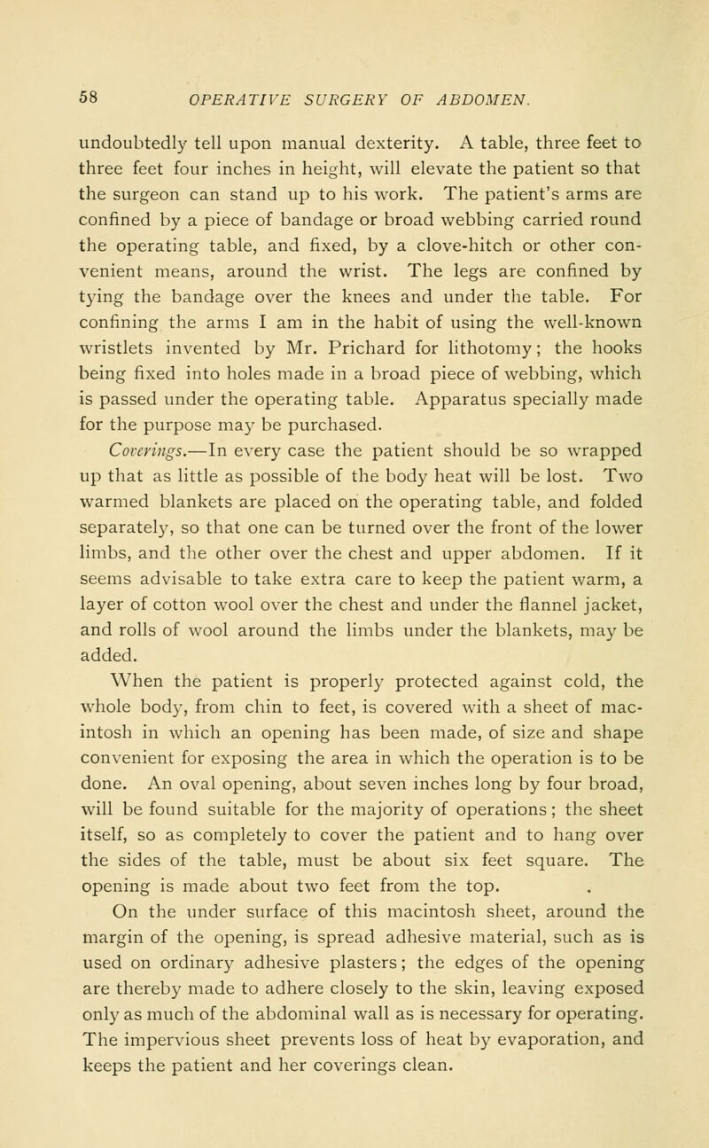 undoubtedly tell upon manual dexterity. A table, three feet to three feet four inches in height, will elevate the patient so that the surgeon can stand up to his work. The patient's arms are confined by a piece of bandage or broad webbing carried round the operating table, and fixed, by a clove-hitch or other con- venient means, around the wrist. The legs are confined by tying the bandage over the knees and under the table. For confining the arms I am in the habit of using the well-known wristlets invented by Mr. Prichard for lithotomy; the hooks being fixed into holes made in a broad piece of webbing, which is passed under the operating table. Apparatus specially made for the purpose may be purchased. Coverings.—In every case the patient should be so wrapped up that as little as possible of the body heat will be lost. Two warmed blankets are placed on the operating table, and folded separately, so that one can be turned over the front of the lower limbs, and the other over the chest and upper abdomen. If it seems advisable to take extra care to keep the patient warm, a layer of cotton wool over the chest and under the flannel jacket, and rolls of wool around the limbs under the blankets, may be added. When the patient is properly protected against cold, the whole body, from chin to feet, is covered with a sheet of mac- intosh in which an opening has been made, of size and shape convenient for exposing the area in which the operation is to be done. An oval opening, about seven inches long by four broad, will be found suitable for the majority of operations; the sheet itself, so as completely to cover the patient and to hang over the sides of the table, must be about six feet square. The opening is made about two feet from the top. On the under surface of this macintosh sheet, around the margin of the opening, is spread adhesive material, such as is used on ordinary adhesive plasters; the edges of the opening are thereby made to adhere closely to the skin, leaving exposed only as much of the abdominal wall as is necessary for operating. The impervious sheet prevents loss of heat by evaporation, and keeps the patient and her coverings clean.