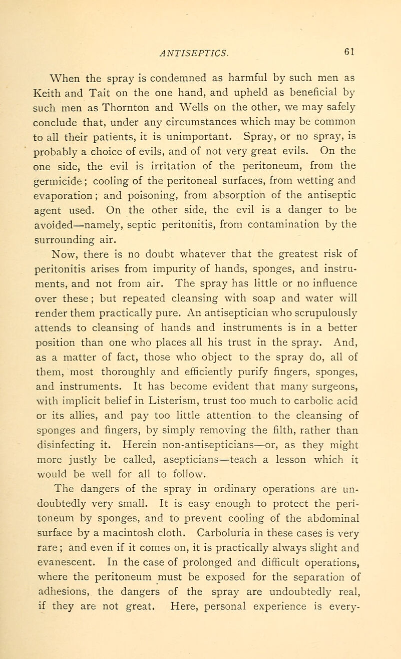 When the spray is condemned as harmful by such men as Keith and Tait on the one hand, and upheld as beneficial by such men as Thornton and Wells on the other, we may safely conclude that, under any circumstances which may be common to all their patients, it is unimportant. Spray, or no spray, is probably a choice of evils, and of not very great evils. On the one side, the evil is irritation of the peritoneum, from the germicide; cooling of the peritoneal surfaces, from wetting and evaporation; and poisoning, from absorption of the antiseptic agent used. On the other side, the evil is a danger to be avoided—namely, septic peritonitis, from contamination by the surrounding air. Now, there is no doubt whatever that the greatest risk of peritonitis arises from impurity of hands, sponges, and instru- ments, and not from air. The spray has little or no influence over these ; but repeated cleansing with soap and water will render them practically pure. An antiseptician who scrupulously attends to cleansing of hands and instruments is in a better position than one who places all his trust in the spray. And, as a matter of fact, those who object to the spray do, all of them, most thoroughly and efficiently purify fingers, sponges, and instruments. It has become evident that man)'- surgeons, with implicit belief in Listerism, trust too much to carbolic acid or its allies, and pay too little attention to the cleansing of sponges and fingers, by simply removing the filth, rather than disinfecting it. Herein non-antisepticians—or, as they might more justly be called, asepticians—teach a lesson which it would be well for all to follow. The dangers of the spray in ordinary operations are un- doubtedly very small. It is easy enough to protect the peri- toneum by sponges, and to prevent cooling of the abdominal surface by a macintosh cloth. Carboluria in these cases is very rare; and even if it comes on, it is practically always slight and evanescent. In the case of prolonged and difficult operations, where the peritoneum must be exposed for the separation of adhesions, the dangers of the spray are undoubtedly real, if they are not great. Here, personal experience is every-
