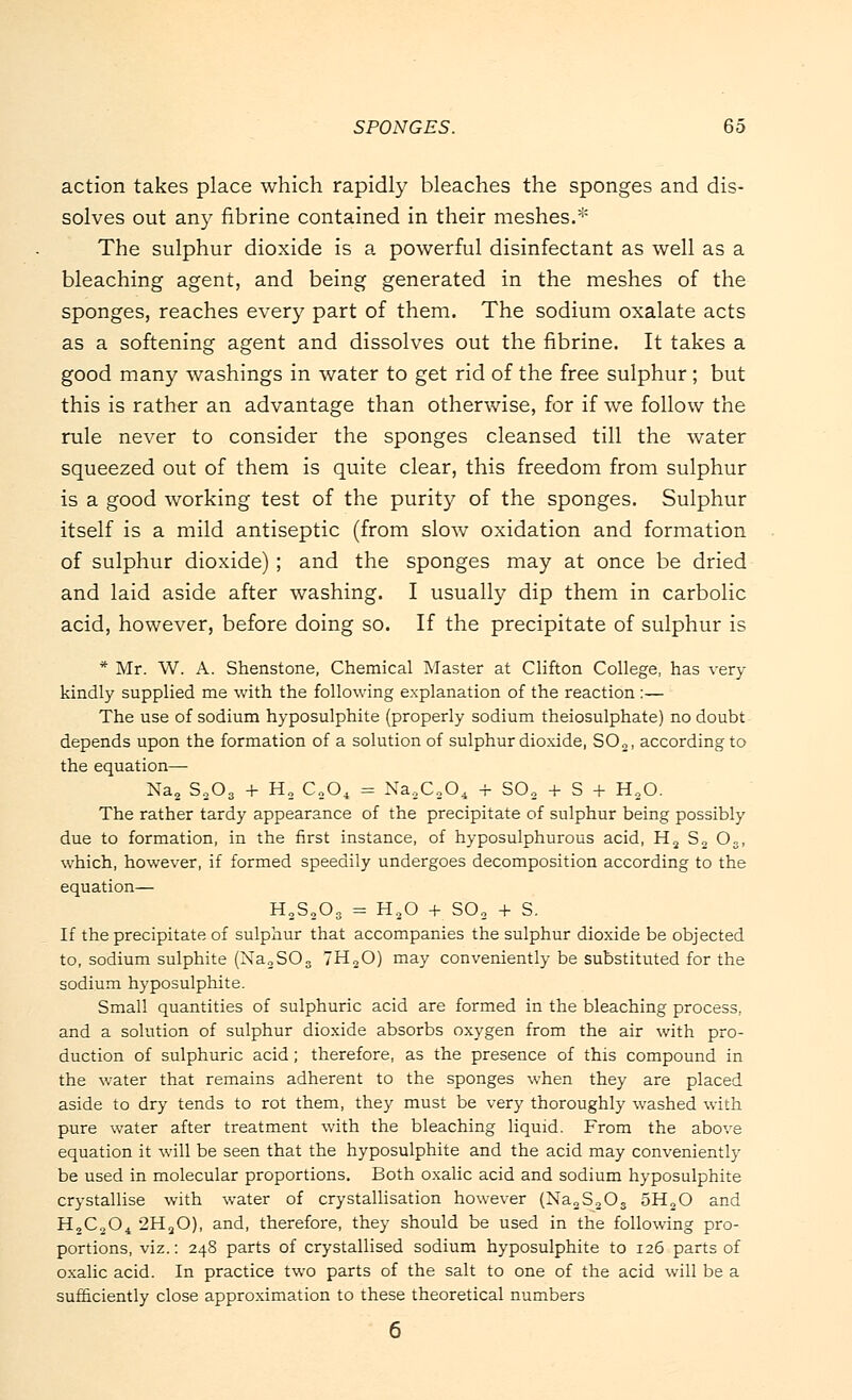 action takes place which rapidly bleaches the sponges and dis- solves out any fibrine contained in their meshes.* The sulphur dioxide is a powerful disinfectant as well as a bleaching agent, and being generated in the meshes of the sponges, reaches every part of them. The sodium oxalate acts as a softening agent and dissolves out the fibrine. It takes a good many washings in water to get rid of the free sulphur ; but this is rather an advantage than otherwise, for if we follow the rule never to consider the sponges cleansed till the water squeezed out of them is quite clear, this freedom from sulphur is a good working test of the purity of the sponges. Sulphur itself is a mild antiseptic (from slow oxidation and formation of sulphur dioxide); and the sponges may at once be dried and laid aside after washing. I usually dip them in carbolic acid, however, before doing so. If the precipitate of sulphur is * Mr. W. A. Shenstone, Chemical Master at Clifton College, has very kindly supplied me with the following explanation of the reaction :— The use of sodium hyposulphite (properly sodium theiosulphate) no doubt depends upon the formation of a solution of sulphur dioxide, SO„, according to the equation— Na, S203 + H2 C„04 = Na9C204 + S02 + S + HaO. The rather tardy appearance of the precipitate of sulphur being possibly due to formation, in the first instance, of hyposulphurous acid, H2 S„ Oa, which, however, if formed speedily undergoes decomposition according to the equation— H2S2Os = H20 + SO„ + S. If the precipitate of sulphur that accompanies the sulphur dioxide be objected to, sodium sulphite (Na2S03 7H20) may conveniently be substituted for the sodium hyposulphite. Small quantities of sulphuric acid are formed in the bleaching process, and a solution of sulphur dioxide absorbs oxygen from the air with pro- duction of sulphuric acid ; therefore, as the presence of this compound in the water that remains adherent to the sponges when they are placed aside to dry tends to rot them, they must be very thoroughly washed with pure water after treatment with the bleaching liquid. From the above equation it will be seen that the hyposulphite and the acid may conveniently be used in molecular proportions. Both oxalic acid and sodium hyposulphite crystallise with water of crystallisation however (Na2S,Os 5H20 and H2C204 2H20), and, therefore, they should be used in the following pro- portions, viz.: 248 parts of crystallised sodium hyposulphite to 126 parts of oxalic acid. In practice two parts of the salt to one of the acid will be a sufficiently close approximation to these theoretical numbers
