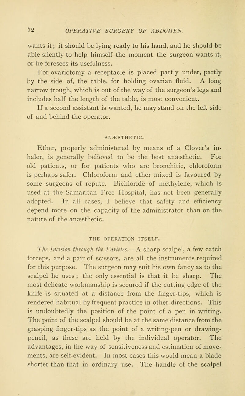wants it; it should be lying ready to his hand, and he should be able silently to help himself the moment the surgeon wants it, or he foresees its usefulness. For ovariotomy a receptacle is placed partly under, partly by the side of, the table, for holding ovarian fluid. A long narrow trough, which is out of the way of the surgeon's legs and includes half the length of the table, is most convenient. If a second assistant is wanted, he may stand on the left side of and behind the operator. ANAESTHETIC. Ether, properly administered by means of a Clover's in- haler, is generally believed to be the best anaesthetic. For old patients, or for patients who are bronchitic, chloroform is perhaps safer. Chloroform and ether mixed is favoured by some surgeons of repute. Bichloride of methylene, which is used at the Samaritan Free Hospital, has not been generally adopted. In all cases, I believe that safety and efficiency depend more on the capacity of the administrator than on the nature of the anaesthetic. THE OPERATION ITSELF. The Incision through the Parities.—A sharp scalpel, a few catch forceps, and a pair of scissors, are all the instruments required for this purpose. The surgeon may suit his own fancy as to the scalpel he uses ; the only essential is that it be sharp. The most delicate workmanship is secured if the cutting edge of the knife is situated at a distance from the finger-tips, which is rendered habitual by frequent practice in other directions. This is undoubtedly the position of the point of a pen in writing. The point of the scalpel should be at the same distance from the grasping finger-tips as the point of a writing-pen or drawing- pencil, as these are held by the individual operator. The advantages, in the way of sensitiveness and estimation of move- ments, are self-evident. In most cases this would mean a blade shorter than that in ordinary use. The handle of the scalpel