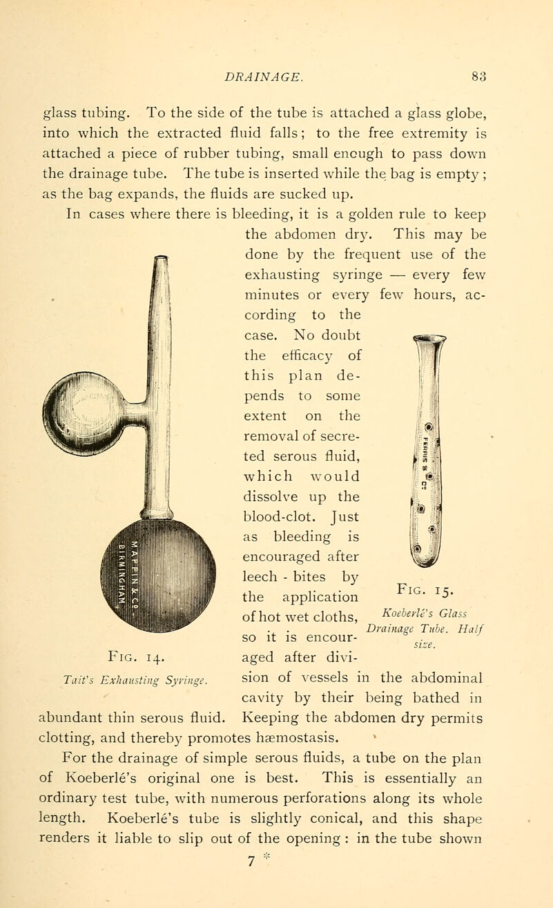 glass tubing. To the side of the tube is attached a glass globe, into which the extracted fluid falls; to the free extremity is attached a piece of rubber tubing, small enough to pass down the drainage tube. The tube is inserted while the bag is empty ; as the bag expands, the fluids are sucked up. In cases where there is bleeding, it is a golden rule to keep the abdomen dry. This may be done by the frequent use of the exhausting syringe — every few minutes or every few hours, ac- cording to the case. No doubt the efficacy of this plan de- pends to some extent on the removal of secre- ted serous fluid, which would dissolve up the blood-clot. Just as bleeding is encouraged after leech - bites by the application of hot wet cloths, so it is encour- aged after divi- sion of vessels in the abdominal cavity by their being bathed in Keeping the abdomen dry permits clotting, and thereby promotes haemostasis. For the drainage of simple serous fluids, a tube on the plan of Koeberle's original one is best. This is essentially an ordinary test tube, with numerous perforations along its whole length. Koeberle's tube is slightly conical, and this shape renders it liable to slip out of the opening : in the tube shown 7 ::: Fig. 15- Fig. 14. Tait's Exhausting Syringe. abundant thin serous fluid. Koeberle's Glass Drainage Tube. Half size.