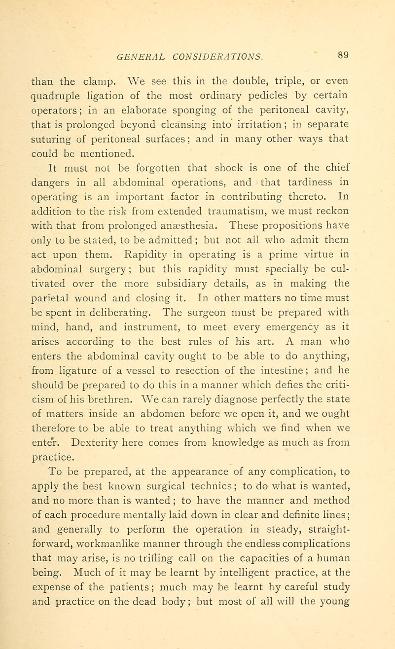 than the clamp. We see this in the double, triple, or even quadruple ligation of the most ordinary pedicles by certain operators; in an elaborate sponging of the peritoneal cavity, that is prolonged beyond cleansing into irritation; in separate suturing of peritoneal surfaces; and in many other ways that could be mentioned. It must not be forgotten that shock is one of the chief dangers in all abdominal operations, and that tardiness in operating is an important factor in contributing thereto. In addition to the risk from extended traumatism, we must reckon with that from prolonged anaesthesia. These propositions have only to be stated, to be admitted; but not all who admit them act upon them. Rapidity in operating is a prime virtue in abdominal surgery; but this rapidity must specially be cul- tivated over the more subsidiary details, as in making the parietal wound and closing it. In other matters no time must be spent in deliberating. The surgeon must be prepared with mind, hand, and instrument, to meet every emergency as it arises according to the best rules of his art. A man who enters the abdominal cavity ought to be able to do anything, from ligature of a vessel to resection of the intestine; and he should be prepared to do this in a manner which defies the criti- cism of his brethren. We can rarely diagnose perfectly the state of matters inside an abdomen before we open it, and we ought therefore to be able to treat anything which we find when we enter. Dexterity here comes from knowledge as much as from practice. To be prepared, at the appearance of any complication, to apply the best known surgical technics; to do what is wanted, and no more than is wanted ; to have the manner and method of each procedure mentally laid down in clear and definite lines; and generally to perform the operation in steady, straight- forward, workmanlike manner through the endless complications that may arise, is no trifling call on the capacities of a human being. Much of it may be learnt by intelligent practice, at the expense of the patients; much may be learnt by careful study and practice on the dead body; but most of all will the young