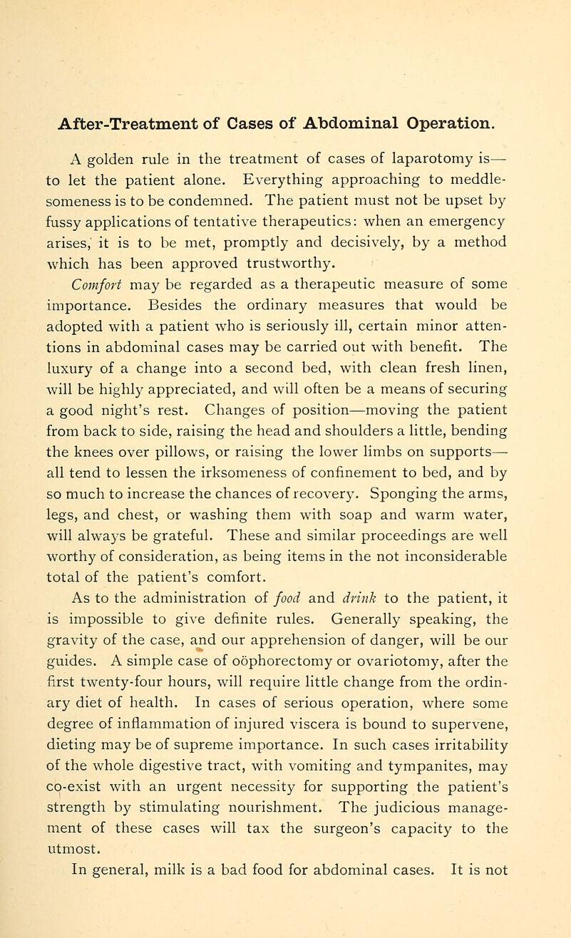After-Treatment of Cases of Abdominal Operation. A golden rule in the treatment of cases of laparotomy is—■ to let the patient alone. Everything approaching to meddle- someness is to be condemned. The patient must not be upset by fussy applications of tentative therapeutics: when an emergency arises, it is to be met, promptly and decisively, by a method which has been approved trustworthy. Comfort may be regarded as a therapeutic measure of some importance. Besides the ordinary measures that would be adopted with a patient who is seriously ill, certain minor atten- tions in abdominal cases may be carried out with benefit. The luxury of a change into a second bed, with clean fresh linen, will be highly appreciated, and will often be a means of securing a good night's rest. Changes of position—moving the patient from back to side, raising the head and shoulders a little, bending the knees over pillows, or raising the lower limbs on supports— all tend to lessen the irksomeness of confinement to bed, and by so much to increase the chances of recovery. Sponging the arms, legs, and chest, or washing them with soap and warm water, will always be grateful. These and similar proceedings are well worthy of consideration, as being items in the not inconsiderable total of the patient's comfort. As to the administration of food and drink to the patient, it is impossible to give definite rules. Generally speaking, the gravity of the case, and our apprehension of danger, will be our guides. A simple case of oophorectomy or ovariotomy, after the first twenty-four hours, will require little change from the ordin- ary diet of health. In cases of serious operation, where some degree of inflammation of injured viscera is bound to supervene, dieting may be of supreme importance. In such cases irritability of the whole digestive tract, with vomiting and tympanites, may co-exist with an urgent necessity for supporting the patient's strength by stimulating nourishment. The judicious manage- ment of these cases will tax the surgeon's capacity to the utmost. In general, milk is a bad food for abdominal cases. It is not