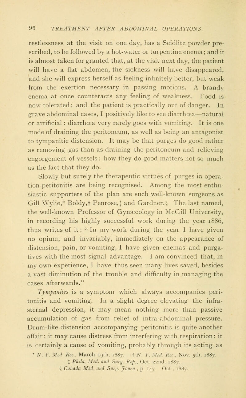 restlessness at the visit on one day, has a Seidlitz powder pre- scribed, to be followed by a hot-water or turpentine enema; and it is almost taken for granted that, at the visit next day, the patient will have a flat abdomen, the sickness will have disappeared, and she will express herself as feeling infinitely better, but weak from the exertion necessary in passing motions. A brandy enema at once counteracts any feeling of weakness. Food is now tolerated ; and the patient is practically out of danger. In grave abdominal cases, I positively like to see diarrhoea—natural or artificial : diarrhoea very rarely goes with vomiting. It is one mode of draining the peritoneum, as well as being an antagonist to tympanitic distension. It may be that purges do good rather as removing gas than as draining the peritoneum and relieving engorgement of vessels : how they do good matters not so much as the fact that they do. Slowly but surely the therapeutic virtues of purges in opera- tion-peritonitis are being recognised. Among the most enthu- siastic supporters of the plan are such well-known surgeons as Gill Wylie,* Boldy,f Penrose,{ and Gardner.i The last named, the well-known Professor of Gynaecology in McGill University, in recording his highly successful work during the year 1886, thus writes of it:  In my work during the year I have given no opium, and invariably, immediately on the appearance of distension, pain, or vomiting, I have given enemas and purga- tives with the most signal advantage. I am convinced that, in my own experience, I have thus seen many lives saved, besides a vast diminution of the trouble and difficulty in managing the cases afterwards. Tympanites is a symptom which always accompanies peri- tonitis and vomiting. In a slight degree elevating the infra- sternal depression, it may mean nothing more than passive accumulation of gas from relief of intra-abdominal pressure. Drum-like distension accompanying peritonitis is quite another affair; it may cause distress from interfering with respiration: it is certainly a cause of vomiting, probably through its acting as * Ar. Y. Med. Rec, March 19th, 1887. f N. Y. Med. Ree., Nov. 5th, 1887. \ Phila. Med. and Surg. Rep., Oct. 22nd, 1887. £ Canada Med. and Surg. Journ., p. 147. Oct., 1887.