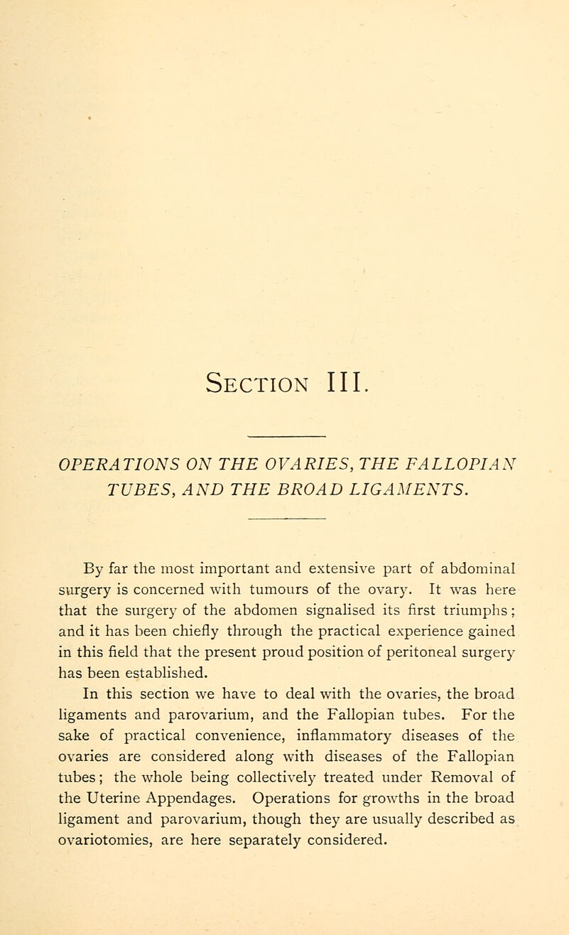Section III OPERATIONS ON THE OVARIES, THE FALLOPIAN TUBES, AND THE BROAD LIGAMENTS. By far the most important and extensive part of abdominal surgery is concerned with tumours of the ovary. It was here that the surgery of the abdomen signalised its first triumphs: and it has been chiefly through the practical experience gained in this field that the present proud position of peritoneal surgery has been established. In this section we have to deal with the ovaries, the broad ligaments and parovarium, and the Fallopian tubes. For the sake of practical convenience, inflammatory diseases of the ovaries are considered along with diseases of the Fallopian tubes; the whole being collectively treated under Removal of the Uterine Appendages. Operations for growths in the broad ligament and parovarium, though they are usually described as ovariotomies, are here separately considered.