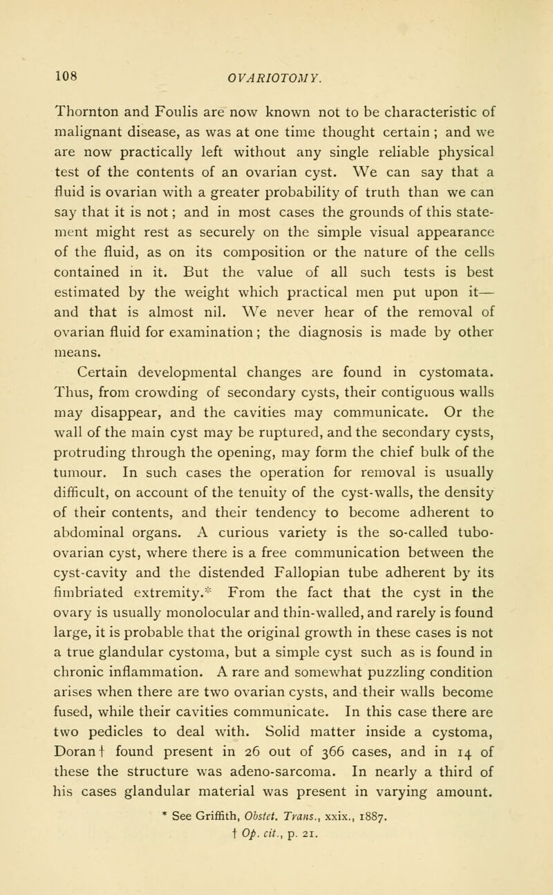 Thornton and Foulis are now known not to be characteristic of malignant disease, as was at one time thought certain ; and we are now practically left without any single reliable physical test of the contents of an ovarian cyst. We can say that a fluid is ovarian with a greater probability of truth than we can say that it is not; and in most cases the grounds of this state- ment might rest as securely on the simple visual appearance of the fluid, as on its composition or the nature of the cells contained in it. But the value of all such tests is best estimated by the weight which practical men put upon it— and that is almost nil. We never hear of the removal of ovarian fluid for examination; the diagnosis is made by other means. Certain developmental changes are found in cystomata. Thus, from crowding of secondary cysts, their contiguous walls may disappear, and the cavities may communicate. Or the wall of the main cyst may be ruptured, and the secondary cysts, protruding through the opening, may form the chief bulk of the tumour. In such cases the operation for removal is usually difficult, on account of the tenuity of the cyst-walls, the density of their contents, and their tendency to become adherent to abdominal organs. A curious variety is the so-called tubo- ovarian cyst, where there is a free communication between the cyst-cavity and the distended Fallopian tube adherent by its fimbriated extremity. From the fact that the cyst in the ovary is usually monolocular and thin-walled, and rarely is found large, it is probable that the original growth in these cases is not a true glandular cystoma, but a simple cyst such as is found in chronic inflammation. A rare and somewhat puzzling condition arises when there are two ovarian cysts, and their walls become fused, while their cavities communicate. In this case there are two pedicles to deal with. Solid matter inside a cystoma, Doranf found present in 26 out of 366 cases, and in 14 of these the structure was adeno-sarcoma. In nearly a third of his cases glandular material was present in varying amount. * See Griffith, Obstct. Trans., xxix., 1887. t Op. cit., p. 21.
