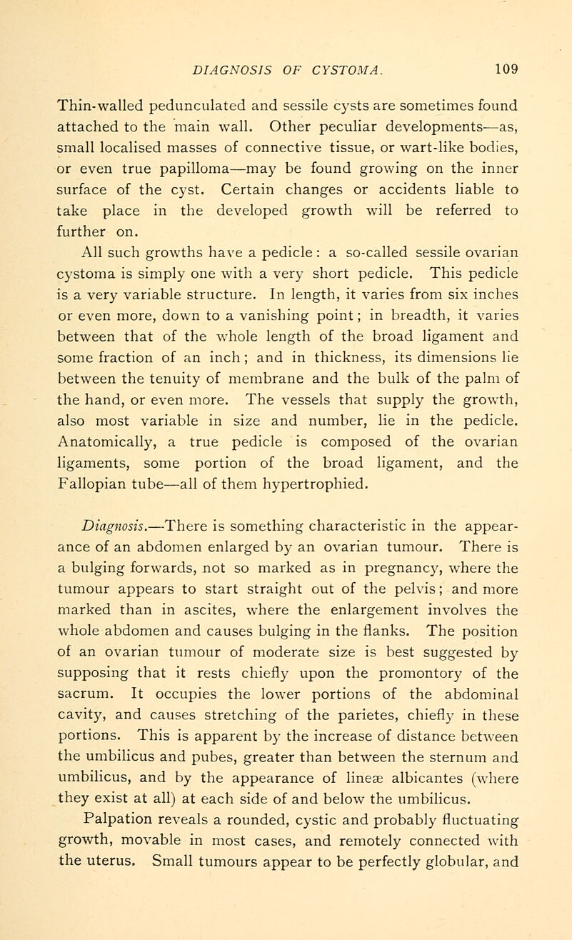 Thin-walled pedunculated and sessile cysts are sometimes found attached to the main wall. Other peculiar developments—as, small localised masses of connective tissue, or wart-like bodies, or even true papilloma—may be found growing on the inner surface of the cyst. Certain changes or accidents liable to take place in the developed growth will be referred to further on. All such growths have a pedicle: a so-called sessile ovarian cystoma is simply one with a very short pedicle. This pedicle is a very variable structure. In length, it varies from six inches or even more, down to a vanishing point; in breadth, it varies between that of the whole length of the broad ligament and some fraction of an inch ; and in thickness, its dimensions lie between the tenuity of membrane and the bulk of the palm of the hand, or even more. The vessels that supply the growth, also most variable in size and number, lie in the pedicle. Anatomically, a true pedicle is composed of the ovarian ligaments, some portion of the broad ligament, and the Fallopian tube—all of them hypertrophied. Diagnosis.—There is something characteristic in the appear- ance of an abdomen enlarged by an ovarian tumour. There is a bulging forwards, not so marked as in pregnancy, where the tumour appears to start straight out of the pelvis; and more marked than in ascites, where the enlargement involves the whole abdomen and causes bulging in the flanks. The position of an ovarian tumour of moderate size is best suggested by supposing that it rests chiefly upon the promontory of the sacrum. It occupies the lower portions of the abdominal cavity, and causes stretching of the parietes, chiefly in these portions. This is apparent by the increase of distance between the umbilicus and pubes, greater than between the sternum and umbilicus, and by the appearance of lineae albicantes (where they exist at all) at each side of and below the umbilicus. Palpation reveals a rounded, cystic and probably fluctuating growth, movable in most cases, and remotely connected with the uterus. Small tumours appear to be perfectly globular, and
