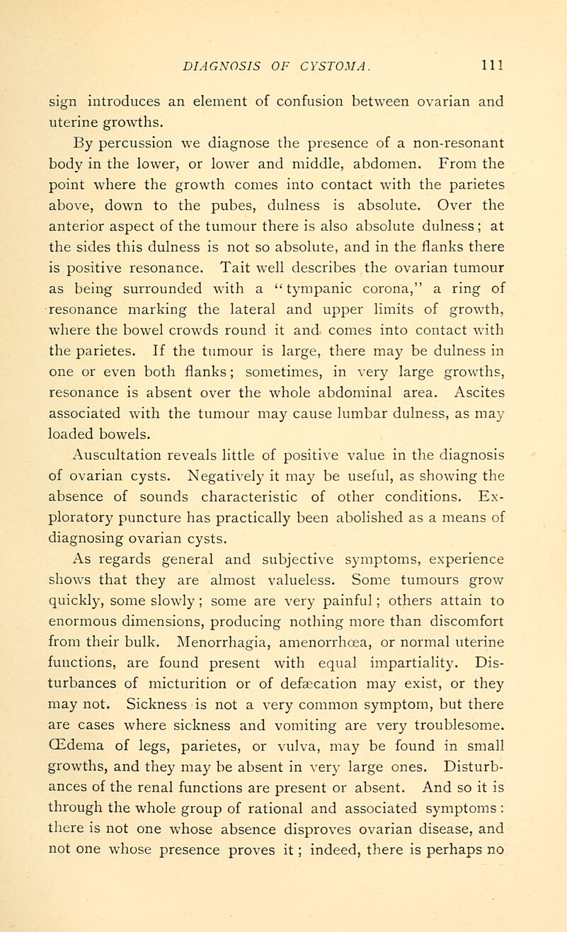 sign introduces an element of confusion between ovarian and uterine growths. By percussion we diagnose the presence of a non-resonant body in the lower, or lower and middle, abdomen. From the point where the growth comes into contact with the parietes above, down to the pubes, dulness is absolute. Over the anterior aspect of the tumour there is also absolute dulness ; at the sides this dulness is not so absolute, and in the flanks there is positive resonance. Tait well describes the ovarian tumour as being surrounded with a tympanic corona, a ring of resonance marking the lateral and upper limits of growth, where the bowel crowds round it and comes into contact with the parietes. If the tumour is large, there may be dulness in one or even both flanks; sometimes, in very large growths, resonance is absent over the whole abdominal area. Ascites associated with the tumour may cause lumbar dulness, as may loaded bowels. Auscultation reveals little of positive value in the diagnosis of ovarian cysts. Negatively it may be useful, as showing the absence of sounds characteristic of other conditions. Ex- ploratory puncture has practically been abolished as a means of diagnosing ovarian cysts. As regards general and subjective symptoms, experience shows that they are almost valueless. Some tumours grow quickly, some slowly; some are very painful; others attain to enormous dimensions, producing nothing more than discomfort from their bulk. Menorrhagia, amenorrhcea, or normal uterine functions, are found present with equal impartiality. Dis- turbances of micturition or of defalcation may exist, or they may not. Sickness is not a very common symptom, but there are cases where sickness and vomiting are very troublesome. CEdema of legs, parietes, or vulva, may be found in small growths, and they may be absent in very large ones. Disturb- ances of the renal functions are present or absent. And so it is through the whole group of rational and associated symptoms : there is not one whose absence disproves ovarian disease, and not one whose presence proves it; indeed, there is perhaps no