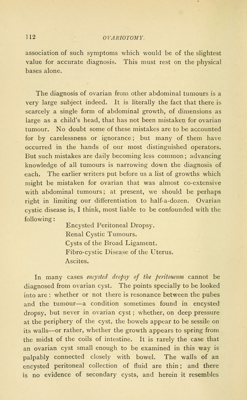 association of such symptoms which would be of the slightest value for accurate diagnosis. This must rest on the physical bases alone. The diagnosis of ovarian from other abdominal tumours is a very large subject indeed. It is literally the fact that there is scarcely a single form of abdominal growth, of dimensions as large as a child's head, that has not been mistaken for ovarian tumour. No doubt some of these mistakes are to be accounted for by carelessness or ignorance; but many of them have occurred in the hands of our most distinguished operators. But such mistakes are daily becoming less common; advancing knowledge of all tumours is narrowing down the diagnosis of each. The earlier writers put before us a list of growths which might be mistaken for ovarian that was almost co-extensive with abdominal tumours; at present, we should be perhaps right in limiting our differentiation to half-a-dozen. Ovarian cystic disease is, I think, most liable to be confounded with the following: Encysted Peritoneal Dropsy. Renal Cystic Tumours. Cysts of the Broad Ligament. Fibro-cystic Disease of the Uterus. Ascites. In many cases encysted dropsy of the peritoneum cannot be diagnosed from ovarian cyst. The points specially to be looked into are : whether or not there is resonance between the pubes and the tumour—a condition sometimes found in encysted dropsy, but never in ovarian cyst; whether, on deep pressure at the periphery of the cyst, the bowels appear to be sessile on its walls—or rather, whether the growth appears to spring from the midst of the coils of intestine. It is rarely the case that an ovarian cyst small enough to be examined in this way is palpably connected closely with bowel. The walls of an encysted peritoneal collection of fluid are thin; and there is no evidence of secondary cysts, and herein it resembles