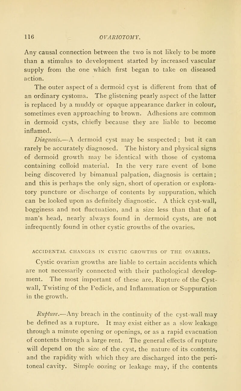 Any causal connection between the two is not likely to be more than a stimulus to development started by increased vascular supply from the one which first began to take on diseased action. The outer aspect of a dermoid cyst is different from that of an ordinary cystoma. The glistening pearly aspect of the latter is replaced by a muddy or opaque appearance darker in colour, sometimes even approaching to brown. Adhesions are common in dermoid cysts, chiefly because they are liable to become inflamed. Diagnosis.—A dermoid cyst may be suspected ; but it can rarely be accurately diagnosed. The history and physical signs of dermoid growth ma}- be identical with those of cystoma containing colloid material. In the very rare event of bone being discovered by bimanual palpation, diagnosis is certain; and this is perhaps the only sign, short of operation or explora- tory puncture or discharge of contents by suppuration, which can be looked upon as definitely diagnostic. A thick cyst-wall, bogginess and not fluctuation, and a size less than that of a man's head, nearly always found in dermoid cysts, are not infrequently found in other cystic growths of the ovaries. ACCIDENTAL CHANGES IN CYSTIC GROWTHS OF THE OVARIES. Cystic ovarian growths are liable to certain accidents which are not necessarily connected with their pathological develop- ment. The most important of these are, Rupture of the Cyst- wall, Twisting of the Fedicle, and Inflammation or Suppuration in the growth. Rupture.—Any breach in the continuity of the cyst-wall may be defined as a rupture. It may exist either as a slow leakage through a minute opening or openings, or as a rapid evacuation of contents through a large rent. The general effects of rupture will depend on the size of the cyst, the nature of its contents, and the rapidity with which they are discharged into the peri- toneal cavity. Simple oozing or leakage may, if the contents
