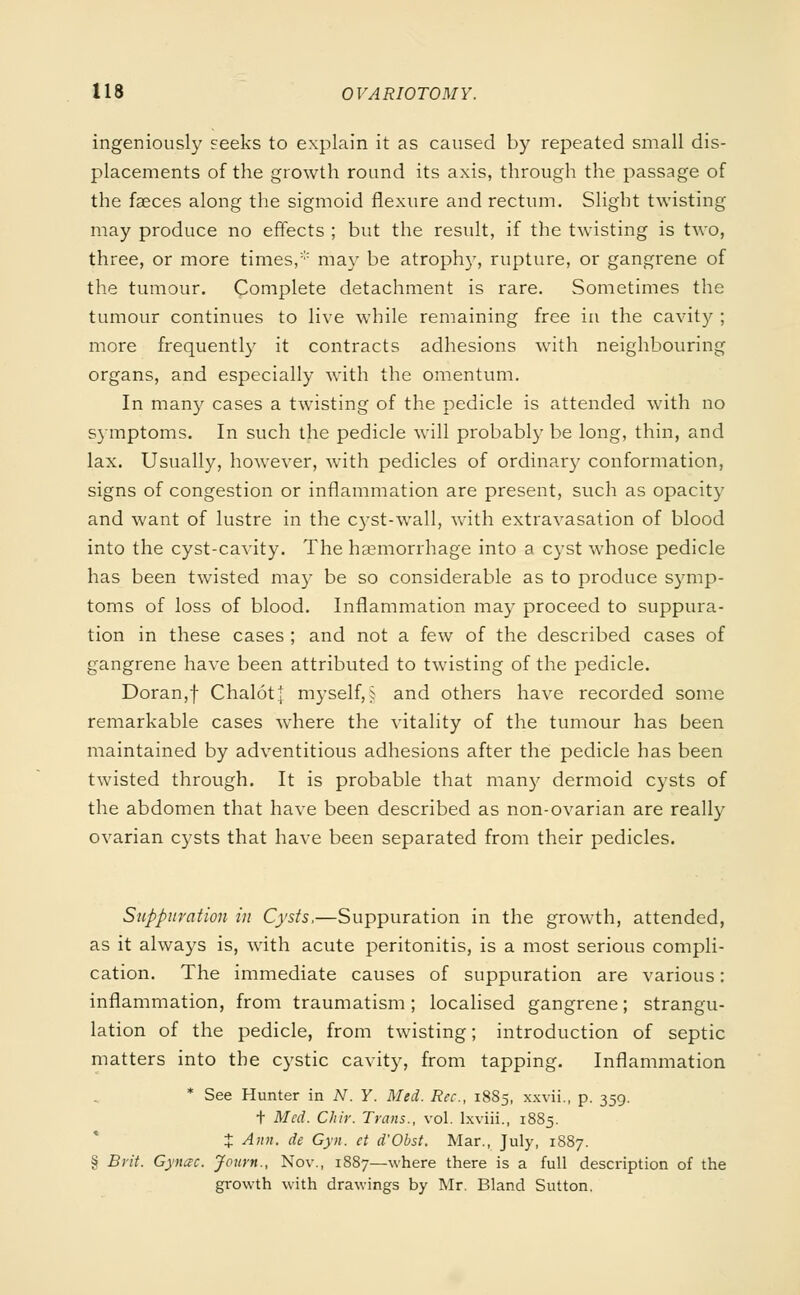 ingeniously seeks to explain it as caused by repeated small dis- placements of the growth round its axis, through the passage of the faeces along the sigmoid flexure and rectum. Slight twisting may produce no effects ; but the result, if the twisting is two, three, or more times, may be atrophy, rupture, or gangrene of the tumour. Complete detachment is rare. Sometimes the tumour continues to live while remaining free in the cavity ; more frequently it contracts adhesions with neighbouring organs, and especially with the omentum. In many cases a twisting of the pedicle is attended with no symptoms. In such the pedicle will probably be long, thin, and lax. Usually, however, with pedicles of ordinary conformation, signs of congestion or inflammation are present, such as opacity and want of lustre in the cyst-wall, with extravasation of blood into the cyst-cavity. The haemorrhage into a cyst whose pedicle has been twisted may be so considerable as to produce symp- toms of loss of blood. Inflammation may proceed to suppura- tion in these cases ; and not a few of the described cases of gangrene have been attributed to twisting of the pedicle. Doran,f ChalotJ myself,§ and others have recorded some remarkable cases where the vitality of the tumour has been maintained by adventitious adhesions after the pedicle has been twisted through. It is probable that many dermoid cysts of the abdomen that have been described as non-ovarian are really ovarian cysts that have been separated from their pedicles. Suppuration in Cysts,—Suppuration in the growth, attended, as it always is, with acute peritonitis, is a most serious compli- cation. The immediate causes of suppuration are various: inflammation, from traumatism; localised gangrene; strangu- lation of the pedicle, from twisting; introduction of septic matters into the cystic cavity, from tapping. Inflammation * See Hunter in N. Y. Med. Rec, 1885, xxvii., p. 359. t Med. Chir. Trans., vol. lxviii., 1885. X Aim. de Gyn. ct d'Obst. Mar., July, 1887. § Brit. Gynac. Journ., Nov., 1887—where there is a full description of the growth with drawings by Mr. Bland Sutton.