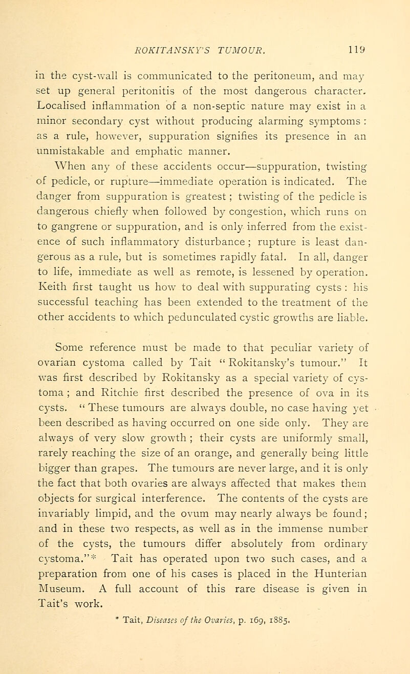 in the cyst-wall is communicated to the peritoneum, and may set up general peritonitis of the most dangerous character. Localised inflammation of a non-septic nature may exist in a minor secondary cyst without producing alarming symptoms : as a rule, however, suppuration signifies its presence in an unmistakable and emphatic manner. When any of these accidents occur—suppuration, twisting of pedicle, or rupture—immediate operation is indicated. The danger from suppuration is greatest; twisting of the pedicle is dangerous chiefly when followed by congestion, which runs on to gangrene or suppuration, and is only inferred from the exist- ence of such inflammatory disturbance ; rupture is least dan- gerous as a rule, but is sometimes rapidly fatal. In all, danger to life, immediate as well as remote, is lessened by operation. Keith first taught us how to deal with suppurating cysts : his successful teaching has been extended to the treatment of the other accidents to which pedunculated cystic growths are liable. Some reference must be made to that peculiar variety of ovarian cystoma called by Tait  Rokitansky's tumour. It was first described by Rokitansky as a special variety of cys- toma ; and Ritchie first described the presence of ova in its cysts.  These tumours are always double, no case having yet been described as having occurred on one side only. They are always of very slow growth ; their cysts are uniformly small, rarely reaching the size of an orange, and generally being little bigger than grapes. The tumours are never large, and it is only the fact that both ovaries are always affected that makes them objects for surgical interference. The contents of the cysts are invariably limpid, and the ovum may nearly always be found ; and in these two respects, as well as in the immense number of the cysts, the tumours differ absolutely from ordinary cystoma.* Tait has operated upon two such cases, and a preparation from one of his cases is placed in the Hunterian Museum. A full account of this rare disease is given in Tait's work. * Tait, Diseases of the Ovaries, p. 169, 1885.