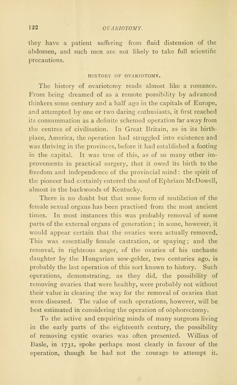 they have a patient suffering from fluid distension of the abdomen, and such men are not likely to take full scientific precautions. HISTORY OF OVARIOTOMY. The history of ovariotomy reads almost like a romance. From being dreamed of as a remote possibility by advanced thinkers some century and a half ago in the capitals of Europe, and attempted by one or two daring enthusiasts, it first reached its consummation as a definite schemed operation far away from the centres of civilisation. In Great Britain, as in its birth- place, America, the operation had struggled into existence and was thriving in the provinces, before it had established a footing in the capital. It was true of this, as of so many other im- provements in practical surgery, that it owed its birth to the freedom and independence of the provincial mind : the spirit of the pioneer had certainly entered the soul of Ephriam McDowell, almost in the backwoods of Kentucky. There is no doubt but that some form of mutilation of the female sexual organs has been practised from the most ancient times. In most instances this was probably removal of some parts of the external organs of generation ; in some, however, it would appear certain that the ovaries were actually removed. This was essentially female castration, or spaying; and the removal, in righteous anger, of the ovaries of his unchaste daughter by the Hungarian sow-gelder, two centuries ago, is probably the last operation of this sort known to history. Such operations, demonstrating, as they did, the possibility of removing ovaries that were healtlry, were probably not without their value in clearing the way for the removal of ovaries that were diseased. The value of such operations, however, will be best estimated in considering the operation of oophorectomy. To the active and enquiring minds of many surgeons living in the early parts of the eighteenth century, the possibility of removing cystic ovaries was often presented. Willius of Basle, in 1731, spoke perhaps most clearly in favour of the operation, though he had not the courage to attempt it.