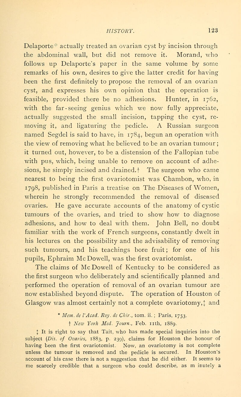 Delaporte* actually treated an ovarian cyst by incision through the abdominal wall, but did not remove it. Morand, who follows up Delaporte's paper in the same volume by some remarks of his own, desires to give the latter credit for having been the first definitely to propose the removal of an ovarian cyst, and expresses his own opinion that the operation is feasible, provided there be no adhesions. Hunter, in 1762, with the far-seeing genius which we now fully appreciate, actually suggested the small incision, tapping the cyst, re- moving it, and ligaturing the pedicle. A Russian surgeon named Segdel is said to have, in 1784, begun an operation with the view of removing what he believed to be an ovarian tumour; it turned out, however, to be a distension of the Fallopian tube with pus, which, being unable to remove on account of adhe- sions, he simply incised and drained.! The surgeon who came nearest to being the first ovariotomist was Chambon, who, in 1798, published in Paris a treatise on The Diseases of Women, wherein he strongly recommended the removal of diseased ovaries. He gave accurate accounts of the anatomy of cystic tumours of the ovaries, and tried to show how to diagnose adhesions, and how to deal with them. John Bell, no doubt familiar with the work of French surgeons, constantly dwelt in his lectures on the possibility and the advisability of removing such tumours, and his teachings bore fruit; for one of his pupils, Ephraim McDowell, was the first ovariotomist. The claims of McDowell of Kentucky to be considered as the first surgeon who deliberately and scientifically planned and performed the operation of removal of an ovarian tumour are now established beyond dispute. The operation of Houston of Glasgow was almost certainly not a complete ovariotomy,]: and * Mem. de I'Acad. Roy. de Chir., torn. ii. ; Paris, 1753. t New York Med. Joum., Feb. nth, 1889. I It is right to say that Tait, who has made special inquiries into the subject (Dis. of Ovaries, 1883, p. 239), claims for Houston the honour of having been the first ovariotomist. Now, an ovariotomy is not complete unless the tumour is removed and the pedicle is secured. In Houston's account of his case there is not a suggestion that he did either. It seems to me scarcely credible that a surgeon who could describe, as m inutely a
