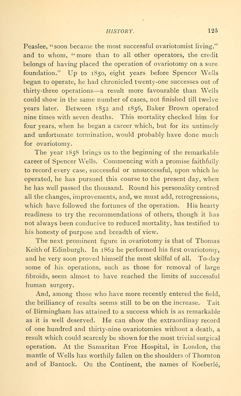 Peaslee, soon became the most successful ovariotomist living, and to whom,  more than to all other operators, the credit belongs of having placed the operation of ovariotomy on a sure foundation. Up to 1850, eight years before Spencer Wells began to operate, he had chronicled twenty-one successes out of thirty-three operations—a result more favourable than Wells could show in the same number of cases, not finished till twelve years later. Between 1852 and 1856, Baker Brown operated nine times with seven deaths. This mortality checked him for four years, when he began a career which, but for its untimely and unfortunate termination, would probably have done much for ovariotomy. The year 1858 brings us to the beginning of the remarkable career of Spencer Wells. Commencing with a promise faithfully to record every case, successful or unsuccessful, upon which he operated, he has pursued this course to the present day, when he has well passed the thousand. Round his personality centred all the changes, improvements, and, we must add, retrogressions, which have followed the fortunes of the operation. His hearty readiness to try the recommendations of others, though it has not always been conducive to reduced mortality, has testified to his honesty of purpose and breadth of view. The next prominent figure in ovariotomy is that of Thomas Keith of Edinburgh. In 1862 he performed his first ovariotomy, and he very soon proved himself the most skilful of all. To-day some of his operations, such as those for removal of large fibroids, seem almost to have reached the limits of successful human surgery. And, among those who have more recently entered the field, the brilliancy of results seems still to be on the increase. Tait of Birmingham has attained to a success which is as remarkable as it is well deserved. He can show the extraordinay record of one hundred and thirty-nine ovariotomies without a death, a result which could scarcely be shown for the most trivial surgical operation. At the Samaritan Free Hospital, in London, the mantle of Wells has worthily fallen on the shoulders of Thornton and of Bantock. On the Continent, the names of Koeberle,