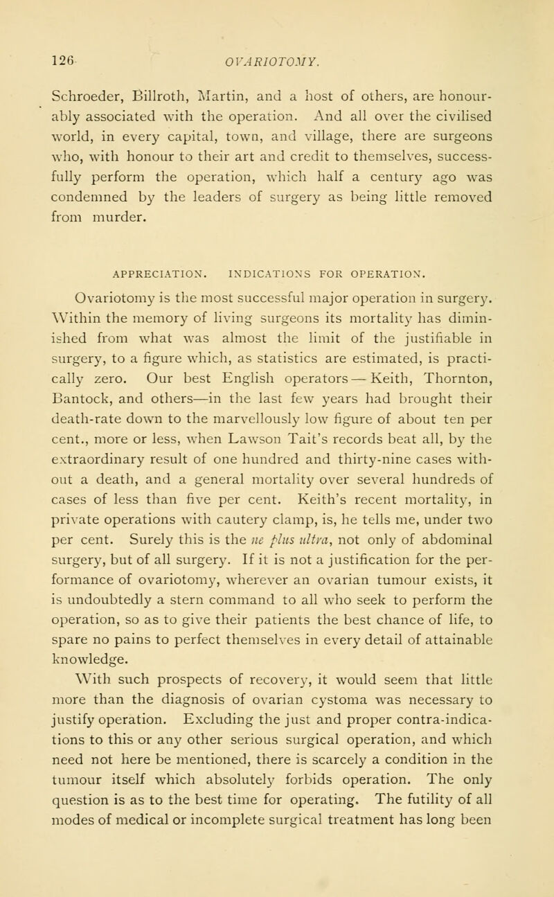 Schroeder, Billroth, Martin, and a host of others, are honour- ably associated with the operation. And all over the civilised world, in every capital, town, and village, there are surgeons who, with honour to their art and credit to themselves, success- fully perform the operation, which half a century ago was condemned by the leaders of surgery as being little removed from murder. APPRECIATION. INDICATIONS FOR OPERATION. Ovariotomy is the most successful major operation in surgery. Within the memory of living surgeons its mortality has dimin- ished from what was almost the limit of the justifiable in surgery, to a figure which, as statistics are estimated, is practi- cally zero. Our best English operators—Keith, Thornton, Bantock, and others—in the last few years had brought their death-rate down to the marvellously low figure of about ten per cent., more or less, when Lawson Tait's records beat all, by the extraordinary result of one hundred and thirty-nine cases with- out a death, and a general mortality over several hundreds of cases of less than five per cent. Keith's recent mortality, in private operations with cautery clamp, is, he tells me, under two per cent. Surely this is the ne plus ultra, not only of abdominal surgery, but of all surgery. If it is not a justification for the per- formance of ovariotomy, wherever an ovarian tumour exists, it is undoubtedly a stern command to all who seek to perform the operation, so as to give their patients the best chance of life, to spare no pains to perfect themselves in every detail of attainable knowledge. With such prospects of recovery, it would seem that little more than the diagnosis of ovarian cystoma was necessary to justify operation. Excluding the just and proper contra-indica- tions to this or any other serious surgical operation, and which need not here be mentioned, there is scarcely a condition in the tumour itself which absolutely forbids operation. The only question is as to the best time for operating. The futility of all modes of medical or incomplete surgical treatment has long been