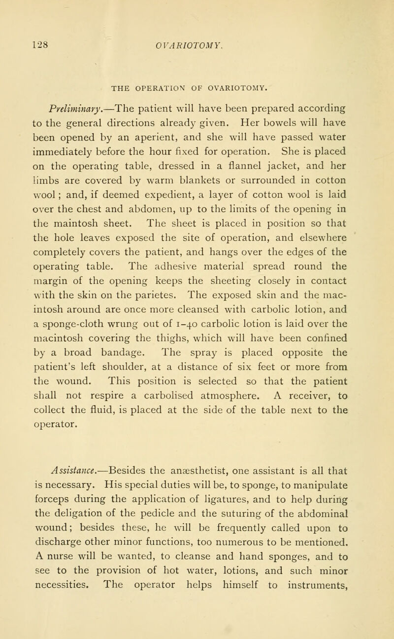 THE OPERATION OF OVARIOTOMY. Preliminary.—The patient will have been prepared according to the general directions already given. Her bowels will have been opened by an aperient, and she will have passed water immediately before the hour fixed for operation. She is placed on the operating table, dressed in a flannel jacket, and her limbs are covered by warm blankets or surrounded in cotton wool; and, if deemed expedient, a layer of cotton wool is laid over the chest and abdomen, up to the limits of the opening in the maintosh sheet. The sheet is placed in position so that the hole leaves exposed the site of operation, and elsewhere completely covers the patient, and hangs over the edges of the operating table. The adhesive material spread round the margin of the opening keeps the sheeting closely in contact with the skin on the parietes. The exposed skin and the mac- intosh around are once more cleansed with carbolic lotion, and a sponge-cloth wrung out of 1-40 carbolic lotion is laid over the macintosh covering the thighs, which will have been confined by a broad bandage. The spray is placed opposite the patient's left shoulder, at a distance of six feet or more from the wound. This position is selected so that the patient shall not respire a carbolised atmosphere. A receiver, to collect the fluid, is placed at the side of the table next to the operator. Assistance.—Besides the anaesthetist, one assistant is all that is necessary. His special duties will be, to sponge, to manipulate forceps during the application of ligatures, and to help during the deligation of the pedicle and the suturing of the abdominal wound; besides these, he will be frequently called upon to discharge other minor functions, too numerous to be mentioned. A nurse will be wanted, to cleanse and hand sponges, and to see to the provision of hot water, lotions, and such minor necessities. The operator helps himself to instruments,