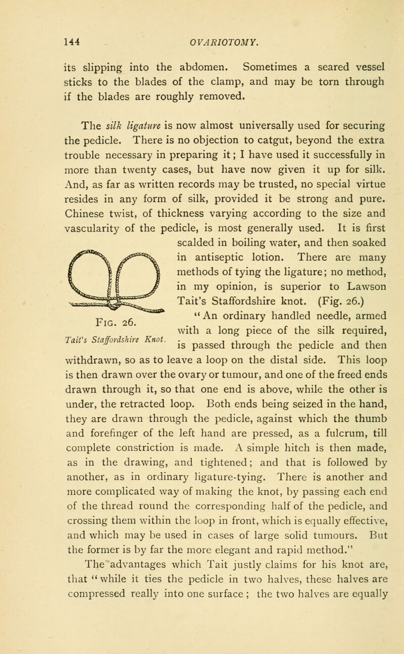 its slipping into the abdomen. Sometimes a seared vessel sticks to the blades of the clamp, and may be torn through if the blades are roughly removed. The silk ligature is now almost universally used for securing the pedicle. There is no objection to catgut, beyond the extra trouble necessary in preparing it; I have used it successfully in more than twenty cases, but have now given it up for silk. And, as far as written records may be trusted, no special virtue resides in any form of silk, provided it be strong and pure. Chinese twist, of thickness varying according to the size and vascularity of the pedicle, is most generally used. It is first scalded in boiling water, and then soaked in antiseptic lotion. There are many methods of tying the ligature; no method, in my opinion, is superior to Lawson Tait's Staffordshire knot. (Fig. 26.)  An ordinary handled needle, armed Fig. 26. . . with a long piece of the silk required, a0V{ is passed through the pedicle and then withdrawn, so as to leave a loop on the distal side. This loop is then drawn over the ovary or tumour, and one of the freed ends drawn through it, so that one end is above, while the other is under, the retracted loop. Both ends being seized in the hand, they are drawn through the pedicle, against which the thumb and forefinger of the left hand are pressed, as a fulcrum, till complete constriction is made. A simple hitch is then made, as in the drawing, and tightened; and that is followed by another, as in ordinary ligature-tying. There is another and more complicated way of making the knot, by passing each end of the thread round the corresponding half of the pedicle, and crossing them within the loop in front, which is equally effective, and which may be used in cases of large solid tumours. But the former is by far the more elegant and rapid method. The advantages which Tait justly claims for his knot are, that while it ties the pedicle in two halves, these halves are compressed really into one surface ; the two halves are equally
