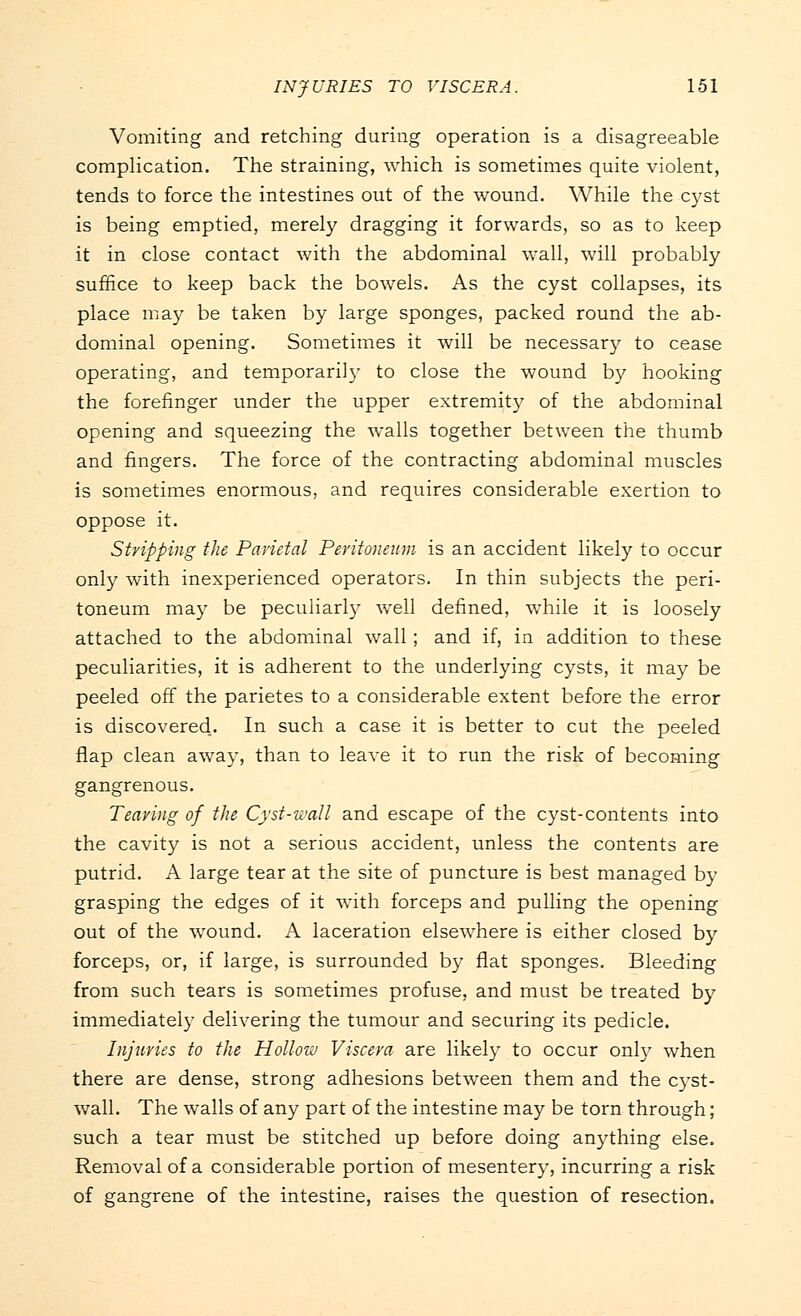 Vomiting and retching during operation is a disagreeable complication. The straining, which is sometimes quite violent, tends to force the intestines out of the wound. While the cyst is being emptied, merely dragging it forwards, so as to keep it in close contact with the abdominal wall, will probably suffice to keep back the bowels. As the cyst collapses, its place may be taken by large sponges, packed round the ab- dominal opening. Sometimes it will be necessary to cease operating, and temporarily to close the wound by hooking the forefinger under the upper extremity of the abdominal opening and squeezing the walls together between the thumb and fingers. The force of the contracting abdominal muscles is sometimes enormous, and requires considerable exertion to oppose it. Stripping the Parietal Peritoneum is an accident likely to occur only with inexperienced operators. In thin subjects the peri- toneum may be peculiarly well defined, while it is loosely attached to the abdominal wall; and if, in addition to these peculiarities, it is adherent to the underlying cysts, it may be peeled off the parietes to a considerable extent before the error is discovered. In such a case it is better to cut the peeled flap clean away, than to leave it to run the risk of becoming gangrenous. Tearing of the Cyst-wall and escape of the cyst-contents into the cavity is not a serious accident, unless the contents are putrid. A large tear at the site of puncture is best managed by grasping the edges of it with forceps and pulling the opening out of the wound. A laceration elsewhere is either closed by forceps, or, if large, is surrounded by flat sponges. Bleeding from such tears is sometimes profuse, and must be treated by immediately delivering the tumour and securing its pedicle. Injuries to the Hollow Viscera are likely to occur only when there are dense, strong adhesions between them and the cyst- wall. The walls of any part of the intestine may be torn through; such a tear must be stitched up before doing anything else. Removal of a considerable portion of mesentery, incurring a risk of gangrene of the intestine, raises the question of resection.